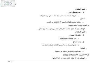 
‫االستخدام‬ ‫كيفية‬
:
1
.
‫االختيار‬ ‫منطقة‬ ‫تحديد‬
:

.‫اختيارها‬ ‫تريد‬ ‫التي‬ ‫الكائنات‬ ‫حول‬ ‫مستطيل‬ ‫إلنشاء‬ ‫واسحب‬ ‫انقر‬

‫نصائح‬
:
o
‫استخدام‬ ‫يمكنك‬
Alt
.‫التحديد‬ ‫من‬ ‫كائنات‬ ‫إلزالة‬ ‫السحب‬ ‫أثناء‬
4
‫بواسطة‬ ‫االختيار‬.
Fence Tool
:

‫الوصف‬
.‫المشهد‬ ‫حول‬ ‫رسمه‬ ‫يمكن‬ ‫مخصص‬ ‫شكل‬ ‫داخل‬ ‫الكائنات‬ ‫اختيار‬ ‫لك‬ ‫يتيح‬ :

‫االستخدام‬ ‫كيفية‬
:
1
.
‫أداة‬ ‫تفعيل‬
Fence
:

‫اختر‬
Selection > Fence
.
2
.
‫السياج‬ ‫رسم‬
:

.‫اختيارها‬ ‫تريد‬ ‫التي‬ ‫الكائنات‬ ‫حول‬ ‫سياج‬ ‫لرسم‬ ‫واسحب‬ ‫انقر‬

‫نصائح‬
:
o
.‫منتظمة‬ ‫غير‬ ‫مناطق‬ ‫في‬ ‫الكائنات‬ ‫لتحديد‬ ‫مفيد‬
5
‫بواسطة‬ ‫**االختيار‬.
Select by Name
:

‫الوصف‬
.‫أسمائها‬ ‫قائمة‬ ‫من‬ ‫معينة‬ ‫كائنات‬ ‫اختيار‬ ‫لك‬ ‫يتيح‬ :
34 | P a g e
 