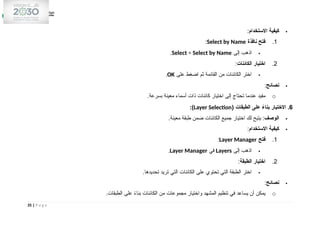 
‫االستخدام‬ ‫كيفية‬
:
1
.
‫نافذة‬ ‫فتح‬
Select by Name
:

‫إلى‬ ‫اذهب‬
Select > Select by Name
.
2
.
‫الكائنات‬ ‫اختيار‬
:

‫على‬ ‫اضغط‬ ‫ثم‬ ‫القائمة‬ ‫من‬ ‫الكائنات‬ ‫اختر‬
OK
.

‫نصائح‬
:
o
.‫بسرعة‬ ‫معينة‬ ‫أسماء‬ ‫ذات‬ ‫كائنات‬ ‫اختيار‬ ‫إلى‬ ‫تحتاج‬ ‫عندما‬ ‫مفيد‬
6
( ‫الطبقات‬ ‫على‬ ً
‫بناء‬ ‫االختيار‬ .
Layer Selection
:)

‫الوصف‬
.‫معينة‬ ‫طبقة‬ ‫ضمن‬ ‫الكائنات‬ ‫جميع‬ ‫اختيار‬ ‫لك‬ ‫يتيح‬ :

‫االستخدام‬ ‫كيفية‬
:
1
.
‫فتح‬
Layer Manager
:

‫إلى‬ ‫اذهب‬
Layers
‫في‬
Layer Manager
.
2
.
‫الطبقة‬ ‫اختيار‬
:

.‫تحديدها‬ ‫تريد‬ ‫التي‬ ‫الكائنات‬ ‫على‬ ‫تحتوي‬ ‫التي‬ ‫الطبقة‬ ‫اختر‬

‫نصائح‬
:
o
.‫الطبقات‬ ‫على‬ ً
‫ء‬‫بنا‬ ‫الكائنات‬ ‫من‬ ‫مجموعات‬ ‫واختيار‬ ‫المشهد‬ ‫تنظيم‬ ‫في‬ ‫يساعد‬ ‫أن‬ ‫يمكن‬
35 | P a g e
 