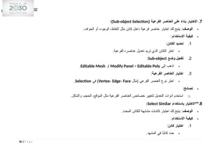 7
( ‫الفرعية‬ ‫العناصر‬ ‫على‬ ً
‫بناء‬ ‫االختيار‬ .
Sub-object Selection
:)

‫الوصف‬
.‫الحواف‬ ‫أو‬ ،‫الوجوه‬ ،‫النقاط‬ ‫مثل‬ ‫كائن‬ ‫داخل‬ ‫فرعية‬ ‫عناصر‬ ‫اختيار‬ ‫لك‬ ‫يتيح‬ :

‫االستخدام‬ ‫كيفية‬
:
1
.
‫الكائن‬ ‫تحديد‬
:

.‫الفرعية‬ ‫عناصره‬ ‫تعديل‬ ‫تريد‬ ‫الذي‬ ‫الكائن‬ ‫اختر‬
2
.
‫وضع‬ ‫تفعيل‬
Sub-object
:

‫إلى‬ ‫اذهب‬
Modify Panel > Editable Poly
‫أو‬
Editable Mesh
.
3
.
‫الفرعية‬ ‫العناصر‬ ‫اختيار‬
:

‫(مثل‬ ‫الفرعي‬ ‫العنصر‬ ‫نوع‬ ‫اختر‬
Vertex، Edge، Face
‫في‬ )
Selection
.

‫نصائح‬
:
o
.‫والشكل‬ ،‫الحجم‬ ،‫الموقع‬ ‫مثل‬ ‫الفرعية‬ ‫العناصر‬ ‫خصائص‬ ‫لتغيير‬ ‫التعديل‬ ‫أدوات‬ ‫استخدم‬
8
‫باستخدام‬ ‫**االختيار‬.
Select Similar
:

‫الوصف‬
.‫المحدد‬ ‫للكائن‬ ‫مشابهة‬ ‫كائنات‬ ‫اختيار‬ ‫لك‬ ‫يتيح‬ :

‫االستخدام‬ ‫كيفية‬
:
1
.
‫كائن‬ ‫اختيار‬
:

.‫المشهد‬ ‫في‬ ‫ا‬ً
‫ن‬‫كائ‬ ‫حدد‬
36 | P a g e
 