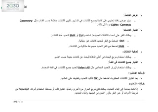 
‫القائمة‬ ‫عرض‬
:
o
‫مثل‬ ‫الفئات‬ ‫حسب‬ ‫منظمة‬ ‫الكائنات‬ ‫تكون‬ .‫المشهد‬ ‫في‬ ‫الكائنات‬ ‫بجميع‬ ‫قائمة‬ ‫على‬ ‫تحتوي‬ ‫نافذة‬ ‫عرض‬ ‫سيتم‬
Geometry،
Lights، Cameras
.‫ذلك‬ ‫إلى‬ ‫وما‬ ،

‫الكائنات‬ ‫اختيار‬
:
o
‫استخدم‬ .‫لتحديدها‬ ‫الكائنات‬ ‫أسماء‬ ‫على‬ ‫النقر‬ ‫يمكنك‬
Ctrl
‫أو‬
Shift
:‫كائنات‬ ‫عدة‬ ‫لتحديد‬

Ctrl
.‫متتالية‬ ‫غير‬ ‫كائنات‬ ‫لتحديد‬ ‫النقر‬ ‫مع‬ ‫اضغط‬ :

Shift
.‫الكائنات‬ ‫من‬ ‫متتالية‬ ‫مجموعة‬ ‫لتحديد‬ ‫النقر‬ ‫مع‬ ‫اضغط‬:

‫الكائنات‬ ‫تصفية‬
:
o
.‫االسم‬ ‫حسب‬ ‫معينة‬ ‫كائنات‬ ‫عن‬ ‫للبحث‬ ‫النافذة‬ ‫أعلى‬ ‫في‬ ‫البحث‬ ‫مربع‬ ‫استخدام‬ ‫يمكنك‬

‫الفئة‬ ‫في‬ ‫الكائنات‬ ‫جميع‬ ‫اختيار‬
:
o
‫مثل‬ ‫الجماعي‬ ‫التحديد‬ ‫أزرار‬ ‫استخدام‬ ‫يمكنك‬
Select All
.‫المحددة‬ ‫الفئة‬ ‫في‬ ‫الكائنات‬ ‫جميع‬ ‫لتحديد‬
3
:‫االختيار‬ ‫تأكيد‬.

‫على‬ ‫اضغط‬ ،‫المطلوبة‬ ‫الكائنات‬ ‫اختيار‬ ‫بعد‬
OK
.‫المشهد‬ ‫على‬ ‫وتطبيقه‬ ‫التحديد‬ ‫لتأكيد‬
4
:‫التحديد‬ ‫إلغاء‬.

‫أدوات‬ ‫استخدام‬ ‫ببساطة‬ ‫أو‬ ،‫اختياراتك‬ ‫وتعديل‬ ‫أخرى‬ ‫مرة‬ ‫الحوار‬ ‫مربع‬ ‫فتح‬ ‫يمكنك‬ ،‫التحديد‬ ‫إلغاء‬ ‫إلى‬ ‫بحاجة‬ ‫كنت‬ ‫إذا‬
Deselect
‫من‬
.‫التحديد‬ ‫وإلغاء‬ ‫المشهد‬ ‫في‬ ‫األيمن‬ ‫بالزر‬ ‫النقر‬ ‫عبر‬ ‫أو‬ ‫األدوات‬ ‫شريط‬
39 | P a g e
 