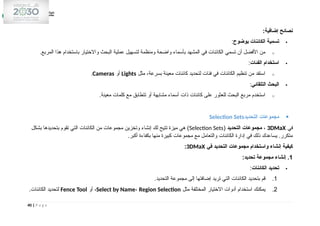 :‫إضافية‬ ‫نصائح‬

‫بوضوح‬ ‫الكائنات‬ ‫تسمية‬
:
o
.‫المربع‬ ‫هذا‬ ‫باستخدام‬ ‫واالختيار‬ ‫البحث‬ ‫عملية‬ ‫لتسهيل‬ ‫ومنظمة‬ ‫واضحة‬ ‫بأسماء‬ ‫المشهد‬ ‫في‬ ‫الكائنات‬ ‫تسمي‬ ‫أن‬ ‫األفضل‬ ‫من‬

‫الفئات‬ ‫استخدام‬
:
o
‫مثل‬ ،‫بسرعة‬ ‫معينة‬ ‫كائنات‬ ‫لتحديد‬ ‫فئات‬ ‫في‬ ‫الكائنات‬ ‫تنظيم‬ ‫من‬ ‫استفد‬
Lights
‫أو‬
Cameras
.

‫التلقائي‬ ‫البحث‬
:
o
.‫معينة‬ ‫كلمات‬ ‫مع‬ ‫تتطابق‬ ‫أو‬ ‫مشابهة‬ ‫أسماء‬ ‫ذات‬ ‫كائنات‬ ‫على‬ ‫للعثور‬ ‫البحث‬ ‫مربع‬ ‫استخدم‬

‫التحديد‬ ‫مجموعات‬
Selection Sets
‫في‬
3DMaX
،
‫التحديد‬ ‫مجموعات‬
(
Selection Sets
‫بشكل‬ ‫بتحديدها‬ ‫تقوم‬ ‫التي‬ ‫الكائنات‬ ‫من‬ ‫مجموعات‬ ‫وتخزين‬ ‫إنشاء‬ ‫لك‬ ‫تتيح‬ ‫ميزة‬ ‫هي‬ )
.‫أكبر‬ ‫بكفاءة‬ ‫منها‬ ‫كبيرة‬ ‫مجموعات‬ ‫مع‬ ‫والتعامل‬ ‫الكائنات‬ ‫إدارة‬ ‫في‬ ‫ذلك‬ ‫يساعدك‬ .‫متكرر‬
‫في‬ ‫التحديد‬ ‫مجموعات‬ ‫واستخدام‬ ‫إنشاء‬ ‫كيفية‬
3DMaX
:
1
:‫تحديد‬ ‫مجموعة‬ ‫إنشاء‬ .

‫الكائنات‬ ‫تحديد‬
:
1
.
.‫التحديد‬ ‫مجموعة‬ ‫إلى‬ ‫إضافتها‬ ‫تريد‬ ‫التي‬ ‫الكائنات‬ ‫بتحديد‬ ‫قم‬
2
.
‫مثل‬ ‫المختلفة‬ ‫االختيار‬ ‫أدوات‬ ‫استخدام‬ ‫يمكنك‬
Select by Name، Region Selection
‫أو‬ ،
Fence Tool
.‫الكائنات‬ ‫لتحديد‬
40 | P a g e
 