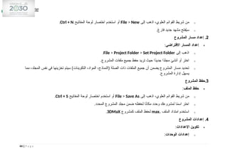 o
‫إلى‬ ‫اذهب‬ ،‫العلوي‬ ‫القوائم‬ ‫شريط‬ ‫من‬
File > New
‫المفاتيح‬ ‫لوحة‬ ‫اختصار‬ ‫استخدم‬ ‫أو‬
Ctrl + N
.
o
.‫فارغ‬ ‫جديد‬ ‫مشهد‬ ‫فتح‬ُ
‫ي‬‫س‬
2
‫المشروع‬ ‫مسار‬ ‫إعداد‬ .

‫االفتراضي‬ ‫المسار‬ ‫إعداد‬
:
o
‫إلى‬ ‫اذهب‬
File > Project Folder > Set Project Folder
.
o
.‫المشروع‬ ‫ملفات‬ ‫جميع‬ ‫حفظ‬ ‫تريد‬ ‫حيث‬ ‫ًا‬
‫د‬‫جدي‬ ‫ًا‬
‫د‬‫مجل‬ ‫أنشئ‬ ‫أو‬ ‫اختر‬
o
‫مما‬ ،‫المجلد‬ ‫نفس‬ ‫في‬ ‫تخزينها‬ ‫سيتم‬ )‫التكوينات‬ ،‫المواد‬ ،‫(النماذج‬ ‫الصلة‬ ‫ذات‬ ‫الملفات‬ ‫جميع‬ ‫أن‬ ‫يضمن‬ ‫المشروع‬ ‫مسار‬ ‫تحديد‬
.‫المشروع‬ ‫إدارة‬ ‫يسهل‬
3
‫المشروع‬ ‫حفظ‬.

‫الملف‬ ‫حفظ‬
:
o
‫إلى‬ ‫اذهب‬ ،‫العلوي‬ ‫القوائم‬ ‫شريط‬ ‫من‬
File > Save As
‫المفاتيح‬ ‫لوحة‬ ‫اختصار‬ ‫استخدم‬ ‫أو‬
Ctrl + S
.
o
.‫المحدد‬ ‫المشروع‬ ‫مجلد‬ ‫ضمن‬ ‫لحفظه‬ ‫ا‬ً
‫ن‬‫مكا‬ ‫وحدد‬ ‫لمشروعك‬ ‫ا‬ً
‫م‬‫اس‬ ‫اختر‬
o
‫الملف‬ ‫امتداد‬ ‫استخدم‬
.
max
‫كمشروع‬ ‫الملف‬ ‫لحفظ‬
3DMaX
.
4
‫المشروع‬ ‫إعدادات‬ .

‫اإلعدادات‬ ‫تكوين‬
:
o
‫الوحدات‬ ‫إعدادات‬
:
44 | P a g e
 