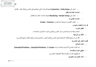 
‫إلى‬ ‫اذهب‬
Customize > Units Setup
.)‫القدم‬ ،‫المتر‬ ‫(مثل‬ ‫المشروع‬ ‫في‬ ‫تستخدمها‬ ‫التي‬ ‫الوحدات‬ ‫لضبط‬
o
‫والظل‬ ‫اإلضاءة‬ ‫إعدادات‬
:

‫إلى‬ ‫اذهب‬
Rendering > Render Setup
.‫والظالل‬ ‫اإلضاءة‬ ‫إعدادات‬ ‫لضبط‬
o
‫الكاميرات‬ ‫إعدادات‬
:

‫من‬ ‫إعداداتها‬ ‫وضبط‬ ‫الكاميرات‬ ‫أضف‬
Create > Cameras
.
5
‫والموارد‬ ‫الملفات‬ ‫إدارة‬ .

‫الموارد‬ ‫تنظيم‬
:
o
.‫واإلعدادات‬ ،‫النماذج‬ ،‫المواد‬ ‫لتخزين‬ ‫المشروع‬ ‫مسار‬ ‫ضمن‬ ‫فرعية‬ ‫مجلدات‬ ‫استخدم‬

‫الروابط‬ ‫من‬ ‫التأكد‬
:
o
.‫للمشروع‬ ‫صحيح‬ ‫بشكل‬ ‫ربطها‬ ‫تم‬ )‫والنصوص‬ ‫الصور‬ ‫(مثل‬ ‫المشروع‬ ‫في‬ ‫المستخدمة‬ ‫الملفات‬ ‫جميع‬ ‫أن‬ ‫من‬ ‫تأكد‬
6
‫المشروع‬ ‫على‬ ‫العمل‬ ‫بدء‬.

‫النماذج‬ ‫إنشاء‬
:
o
‫أدوات‬ ‫باستخدام‬ ‫األساسية‬ ‫النماذج‬ ‫بإنشاء‬ ‫ابدأ‬
Create
‫مثل‬
Standard Primitives
‫و‬
Extended Primitives
.

‫واإلضاءة‬ ‫المواد‬ ‫تطبيق‬
:
o
.‫المشروع‬ ‫الحتياجات‬ ‫ا‬ً
‫ق‬‫وف‬ ‫واإلضاءة‬ ‫المواد‬ ‫بتطبيق‬ ‫قم‬

‫والتجسيم‬ ‫الكاميرات‬ ‫إعداد‬
:
45 | P a g e
 
