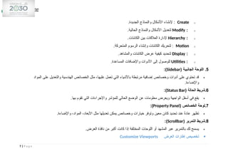 o
Create
.‫الجديدة‬ ‫والنماذج‬ ‫األشكال‬ ‫إلنشاء‬ :
o
:
Modify
.‫الحالية‬ ‫والنماذج‬ ‫األشكال‬ ‫لتعديل‬
o
:
Hierarchy
.‫الكائنات‬ ‫بين‬ ‫العالقات‬ ‫إلدارة‬
o
Motion
:
.‫المتحركة‬ ‫الرسوم‬ ‫وإنشاء‬ ‫الكائنات‬ ‫لتحريك‬
o
:
Display
.‫والمشاهد‬ ‫الكائنات‬ ‫عرض‬ ‫كيفية‬ ‫لتحديد‬
o
:
Utilities
.‫المساعدة‬ ‫واإلضافات‬ ‫األدوات‬ ‫إلى‬ ‫للوصول‬
5
( ‫الجانبية‬ ‫اللوحة‬ .
Sidebar
:)

‫المواد‬ ‫على‬ ‫والتعديل‬ ‫الهندسية‬ ‫الخصائص‬ ‫مثل‬ ،‫عليها‬ ‫تعمل‬ ‫التي‬ ‫باألشياء‬ ‫مرتبطة‬ ‫إضافية‬ ‫وخصائص‬ ‫أدوات‬ ‫على‬ ‫تحتوي‬ ‫قد‬
.‫واإلضاءة‬
6
( ‫الحالة‬ ‫شريط‬.
Status Bar
:)

.‫بها‬ ‫تقوم‬ ‫التي‬ ‫واإلجراءات‬ ‫للمؤشر‬ ‫الحالي‬ ‫الوضع‬ ‫عن‬ ‫معلومات‬ ‫ويعرض‬ ‫الواجهة‬ ‫أسفل‬ ‫في‬ ‫يقع‬
7
( ‫الخصائص‬ ‫لوحة‬.
Property Panel
:)

.‫واإلضاءة‬ ،‫المواد‬ ،‫األبعاد‬ ‫مثل‬ ‫تعديلها‬ ‫يمكن‬ ‫وخصائص‬ ‫خيارات‬ ‫وتوفر‬ ‫معين‬ ‫كائن‬ ‫تحديد‬ ‫عند‬ ً
‫ة‬‫عاد‬ ‫تظهر‬
8
( ‫التمرير‬ ‫شريط‬.
Scrollbar
:)

.‫العرض‬ ‫نافذة‬ ‫من‬ ‫أكبر‬ ‫كانت‬ ‫إذا‬ ‫المختلفة‬ ‫اللوحات‬ ‫أو‬ ‫المشهد‬ ‫عبر‬ ‫بالتمرير‬ ‫لك‬ ‫يسمح‬

‫العرض‬ ‫إطارات‬ ‫تخصيص‬
Customize Viewports
7 | P a g e
 