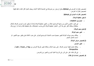 ‫في‬ ‫العرض‬ ‫إطارات‬ ‫تخصيص‬
3DMaX
‫كيفية‬ ‫إليك‬ .‫كفاءة‬ ‫أكثر‬ ‫العمل‬ ‫ويجعل‬ ‫األبعاد‬ ‫ثالثية‬ ‫النمذجة‬ ‫في‬ ‫تجربتك‬ ‫من‬ ‫يعزز‬ ‫أن‬ ‫يمكن‬
:‫العرض‬ ‫إطارات‬ ‫تخصيص‬
‫في‬ ‫العرض‬ ‫إطارات‬ ‫تخصيص‬
3DMaX
1
:‫النوافذ‬ ‫تخطيط‬ ‫تغيير‬.

‫التخطيطات‬ ‫بين‬ ‫تبديل‬
:
o
‫بأشكال‬ ‫النوافذ‬ ‫لعرض‬ ‫كرمز‬ ‫يظهر‬ ‫ما‬ ً
‫ة‬‫(عاد‬ ‫النوافذ‬ ‫تخطيط‬ ‫لتغيير‬ ‫زر‬ ‫هناك‬ ،‫البرنامج‬ ‫واجهة‬ ‫من‬ ‫األيمن‬ ‫العلوي‬ ‫الجزء‬ ‫في‬
.‫نوافذ‬ ‫أربع‬ ‫أو‬ ‫واحدة‬ ‫نافذة‬ ‫تخطيط‬ ‫مثل‬ ،‫احتياجاتك‬ ‫يناسب‬ ‫الذي‬ ‫النوافذ‬ ‫تخطيط‬ ‫الختيار‬ ‫الزر‬ ‫هذا‬ ‫على‬ ‫النقر‬ ‫يمكنك‬ .)‫مختلفة‬
2
:‫النوافذ‬ ‫حجم‬ ‫تعديل‬.

‫النوافذ‬ ‫حجم‬ ‫تغيير‬
:
o
‫ثم‬ ،‫التغيير‬ ‫سهم‬ ‫يظهر‬ ‫حتى‬ ‫النافذة‬ ‫حدود‬ ‫على‬ ‫المؤشر‬ ‫بوضع‬ ‫قم‬ .‫الحاجة‬ ‫حسب‬ ‫حجمها‬ ‫لتغيير‬ ‫النوافذ‬ ‫حواف‬ ‫سحب‬ ‫يمكنك‬
.‫الحجم‬ ‫لتعديل‬ ‫اسحب‬
3
:‫النوافذ‬ ‫عرض‬ ‫تخصيص‬.

‫العرض‬ ‫تغيير‬
:
o
‫من‬ ‫العرض‬ ‫طريقة‬ ‫تغيير‬ ‫يمكنك‬ ،‫المثال‬ ‫سبيل‬ ‫على‬ .‫النوافذ‬ ‫عرض‬ ‫كيفية‬ ‫تعديل‬ ‫يمكنك‬
Top
‫إلى‬
Front
‫أو‬
Left
‫أو‬
Perspective
.
o
.‫العرض‬ ‫نوع‬ ‫لتغيير‬ ‫اليسرى‬ ‫العليا‬ ‫الزاوية‬ ‫في‬ ‫الزر‬ ‫على‬ ‫انقر‬ ،‫نافذة‬ ‫كل‬ ‫في‬
4
:‫نافذة‬ ‫كل‬ ‫إعدادات‬ ‫تخصيص‬ .
8 | P a g e
 