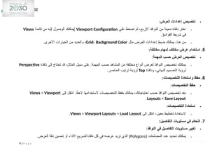 
‫العرض‬ ‫إعدادات‬ ‫تخصيص‬
:
o
‫على‬ ‫اضغط‬ ‫ثم‬ ،‫األربع‬ ‫النوافذ‬ ‫من‬ ‫معينة‬ ‫نافذة‬ ‫اختر‬
Viewport Configuration
‫قائمة‬ ‫من‬ ‫إليه‬ ‫الوصول‬ ‫)يمكنك‬
Views
.(‫القوائم‬ ‫شريط‬ ‫في‬
o
‫مثل‬ ‫العرض‬ ‫إعدادات‬ ‫ضبط‬ ‫يمكنك‬ ،‫هنا‬ ‫من‬
Grid، Background Color
.‫األخرى‬ ‫الخيارات‬ ‫من‬ ‫والعديد‬ ،
5
:‫مختلفة‬ ‫لمهام‬ ‫مختلف‬ ‫عرض‬ ‫استخدام‬ .

‫المهمة‬ ‫حسب‬ ‫العرض‬ ‫تخصيص‬
:
o
‫نافذة‬ ‫إلى‬ ‫تحتاج‬ ‫قد‬ ،‫المثال‬ ‫سبيل‬ ‫على‬ .‫المهمة‬ ‫حسب‬ ‫المشاهد‬ ‫من‬ ‫مختلفة‬ ‫أنواع‬ ‫لعرض‬ ‫النوافذ‬ ‫تخصيص‬ ‫يمكنك‬
Perspective
‫ونافذة‬ ،‫النهائي‬ ‫التصميم‬ ‫لرؤية‬
Top
.‫العناصر‬ ‫ترتيب‬ ‫لرؤية‬
6
:‫التخصيصات‬ ‫واستعادة‬ ‫حفظ‬ .

‫التخصيصات‬ ‫حفظ‬
:
o
‫إلى‬ ‫انتقل‬ .‫ا‬ً
‫ق‬‫الح‬ ‫الستخدامها‬ ‫التخصيصات‬ ‫حفظ‬ ‫يمكنك‬ ،‫احتياجاتك‬ ‫حسب‬ ‫النوافذ‬ ‫تخصيص‬ ‫بعد‬
Views > Viewport
Layouts > Save Layout
.

‫التخصيصات‬ ‫استعادة‬
:
o
‫إلى‬ ‫انتقل‬ ،‫معين‬ ‫تخطيط‬ ‫الستعادة‬
Views > Viewport Layouts > Load Layout
.
7
:‫التفاصيل‬ ‫مستويات‬ ‫في‬ ‫التحكم‬ .

‫النوافذ‬ ‫في‬ ‫التفاصيل‬ ‫مستويات‬ ‫تغيير‬
:
o
( ‫المضلعات‬ ‫عدد‬ ‫تحديد‬ ‫يمكنك‬
Polygons
.‫العرض‬ ‫دقة‬ ‫تحسين‬ ‫أو‬ ‫األداء‬ ‫لتسريع‬ ‫نافذة‬ ‫كل‬ ‫في‬ ‫عرضه‬ ‫تريد‬ ‫الذي‬ )
9 | P a g e
 