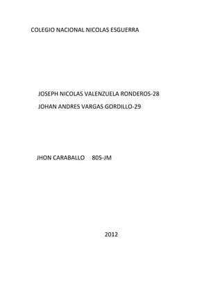 COLEGIO NACIONAL NICOLAS ESGUERRA




  JOSEPH NICOLAS VALENZUELA RONDEROS-28
  JOHAN ANDRES VARGAS GORDILLO-29




 JHON CARABALLO   805-JM




                      2012
 