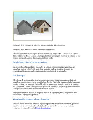 En la casa de la izquierda se utiliza el material estándar predeterminado.
En la casa de la derecha se utiliza un material compuesto.
El Editor de materiales sirve para diseñar materiales y mapas a fin de controlar el aspecto
de las superficies de los objetos. Los mapas también se usan para controlar el aspecto de los
efectos ambientales, como iluminación, niebla y fondo.
Propiedades básicas de los materiales
Las propiedades básicas de los materiales se definen para controlar características de
superficie como el color, brillo y nivel de opacidad predeterminados. Sólo con las
propiedades básicas, se pueden crear materiales realistas de un solo color.
Uso de mapas
El realismo de los materiales se mejora aplicando mapas para controlar propiedades de
superficie como textura, relieve, opacidad y reflexión. Casi todas las propiedades básicas se
pueden mejorar con un mapa. Es posible utilizar como mapa cualquier archivo de imagen,
por ejemplo los creados en programas de pintura, o bien elegir mapas de procedimiento que
crean patrones basados en los parámetros que se definan.
El programa también incluye un mapa de emisión de rayos (Raytrace) que permite crear
reflexiones y refracciones precisas.
Visualización de materiales en la escena
El efecto de los materiales sobre los objetos se puede ver en un visor sombreado, pero sólo
percibirá una aproximación al resultado final. Los materiales se ven con precisión al
renderizar la escena. Consulte Diseño de materiales.
 