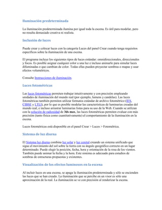 Iluminación predeterminada
La iluminación predeterminada ilumina por igual toda la escena. Es útil para modelar, pero
no resulta demasiado creativa ni realista.
Inclusión de luces
Puede crear y colocar luces con la categoría Luces del panel Crear cuando tenga requisitos
específicos sobre la iluminación de una escena.
El programa incluye los siguientes tipos de luces estándar: omnidireccionales, direccionales
y focos. Es posible asignar cualquier color a una luz e incluso animarlo para simular luces
difuminadas o que cambian de color. Todas ellas pueden proyectar sombras o mapas y usar
efectos volumétricos.
Consulte Instrucciones de iluminación.
Luces fotométricas
Las luces fotométricas permiten trabajar intuitivamente y con precisión empleando
unidades de iluminación del mundo real (por ejemplo, lumens y candelas). Las luces
fotométricas también permiten utilizar formatos estándar de archivo fotométrico (IES,
CIBSE y LTLI), por lo que es posible modelar las características de luminarias creadas del
mundo real, e incluso arrastrar luminarias listas para su uso de la Web. Cuando se utilizan
con la solución de radiosidad de 3ds max, las luces fotométricas permiten evaluar con más
precisión (tanto física como cuantitativamente) el comportamiento de la iluminación en la
escena.
Luces fotométricas está disponible en el panel Crear > Luces > Fotométrica.
Sistema de luz diurna
El Sistema luz diurna combina luz solar y luz cenital creando un sistema unificado que
sigue el movimiento del sol sobre la tierra con su ángulo geográfico correcto en un lugar
determinado. Puede elegir la posición, fecha, hora y orientación de la rosa de los vientos.
También puede animar la fecha y la hora. Este sistema es adecuado para estudios de
sombras de estructuras propuestas y existentes.
Visualización de los efectos luminosos en la escena
Al incluir luces en una escena, se apaga la iluminación predeterminada y sólo se encienden
las luces que se han creado. La iluminación que se percibe en un visor es sólo una
aproximación de la real. La iluminación se ve con precisión al renderizar la escena.
 