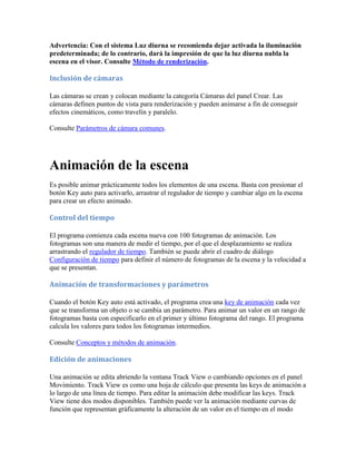 Advertencia: Con el sistema Luz diurna se recomienda dejar activada la iluminación
predeterminada; de lo contrario, dará la impresión de que la luz diurna nubla la
escena en el visor. Consulte Método de renderización.
Inclusión de cámaras
Las cámaras se crean y colocan mediante la categoría Cámaras del panel Crear. Las
cámaras definen puntos de vista para renderización y pueden animarse a fin de conseguir
efectos cinemáticos, como travelín y paralelo.
Consulte Parámetros de cámara comunes.
Animación de la escena
Es posible animar prácticamente todos los elementos de una escena. Basta con presionar el
botón Key auto para activarlo, arrastrar el regulador de tiempo y cambiar algo en la escena
para crear un efecto animado.
Control del tiempo
El programa comienza cada escena nueva con 100 fotogramas de animación. Los
fotogramas son una manera de medir el tiempo, por el que el desplazamiento se realiza
arrastrando el regulador de tiempo. También se puede abrir el cuadro de diálogo
Configuración de tiempo para definir el número de fotogramas de la escena y la velocidad a
que se presentan.
Animación de transformaciones y parámetros
Cuando el botón Key auto está activado, el programa crea una key de animación cada vez
que se transforma un objeto o se cambia un parámetro. Para animar un valor en un rango de
fotogramas basta con especificarlo en el primer y último fotograma del rango. El programa
calcula los valores para todos los fotogramas intermedios.
Consulte Conceptos y métodos de animación.
Edición de animaciones
Una animación se edita abriendo la ventana Track View o cambiando opciones en el panel
Movimiento. Track View es como una hoja de cálculo que presenta las keys de animación a
lo largo de una línea de tiempo. Para editar la animación debe modificar las keys. Track
View tiene dos modos disponibles. También puede ver la animación mediante curvas de
función que representan gráficamente la alteración de un valor en el tiempo en el modo
 