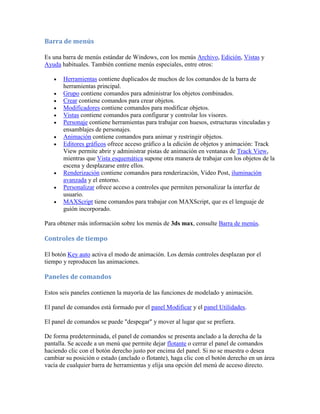 Barra de menús
Es una barra de menús estándar de Windows, con los menús Archivo, Edición, Vistas y
Ayuda habituales. También contiene menús especiales, entre otros:
 Herramientas contiene duplicados de muchos de los comandos de la barra de
herramientas principal.
 Grupo contiene comandos para administrar los objetos combinados.
 Crear contiene comandos para crear objetos.
 Modificadores contiene comandos para modificar objetos.
 Vistas contiene comandos para configurar y controlar los visores.
 Personaje contiene herramientas para trabajar con huesos, estructuras vinculadas y
ensamblajes de personajes.
 Animación contiene comandos para animar y restringir objetos.
 Editores gráficos ofrece acceso gráfico a la edición de objetos y animación: Track
View permite abrir y administrar pistas de animación en ventanas de Track View,
mientras que Vista esquemática supone otra manera de trabajar con los objetos de la
escena y desplazarse entre ellos.
 Renderización contiene comandos para renderización, Video Post, iluminación
avanzada y el entorno.
 Personalizar ofrece acceso a controles que permiten personalizar la interfaz de
usuario.
 MAXScript tiene comandos para trabajar con MAXScript, que es el lenguaje de
guión incorporado.
Para obtener más información sobre los menús de 3ds max, consulte Barra de menús.
Controles de tiempo
El botón Key auto activa el modo de animación. Los demás controles desplazan por el
tiempo y reproducen las animaciones.
Paneles de comandos
Estos seis paneles contienen la mayoría de las funciones de modelado y animación.
El panel de comandos está formado por el panel Modificar y el panel Utilidades.
El panel de comandos se puede "despegar" y mover al lugar que se prefiera.
De forma predeterminada, el panel de comandos se presenta anclado a la derecha de la
pantalla. Se accede a un menú que permite dejar flotante o cerrar el panel de comandos
haciendo clic con el botón derecho justo por encima del panel. Si no se muestra o desea
cambiar su posición o estado (anclado o flotante), haga clic con el botón derecho en un área
vacía de cualquier barra de herramientas y elija una opción del menú de acceso directo.
 
