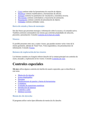 Crear contiene todas las herramientas de creación de objetos.
 Modificar contiene modificadores y herramientas de edición.
 Jerarquía contiene los parámetros de vinculación y cinemática inversa.
 Movimiento contiene controladores y trayectorias de animación.
 Presentación contiene controles de presentación de objetos.
 Utilidades contiene utilidades varias.
Barra de estado y línea de mensajes
Son dos líneas que presentan mensajes e información sobre la escena y el comando activo.
También contienen conmutadores de sistema que controlan propiedades de selección,
precisión y presentación. Consulte Controles de la barra de estado.
Visores
Es posible presentar entre uno y cuatro visores, que pueden mostrar varias vistas de la
misma geometría, además de Track View, Vista esquemática y las presentaciones de
información. Consulte Visores.
Botones de exploración de los visores
Los botones reunidos en el ángulo inferior derecho de la ventana principal son controles de
zoom, encuadre y exploración en los visores. Consulte Controles de visor.
Controles especiales
3ds max utiliza algunos controles de interfaz de usuario especiales, que se describen en
este tema.
 Menús de clic derecho
 Iconos desplegables
 Persianas
 Desplazamiento de paneles y barras de herramientas
 Contadores
 Evaluador de expresiones numéricas
 Introducción de números
 Controles y color
 Deshacer acciones
Menús de clic derecho
El programa utiliza varios tipos diferentes de menús de clic derecho.
 