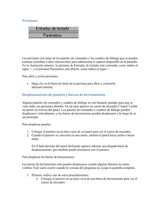 Persianas
Las persianas son áreas de los paneles de comandos y los cuadros de diálogo que se pueden
contraer (enrollar) o abrir (desenrollar) para administrar el espacio disponible en la pantalla.
En la ilustración anterior, la persiana de Entradas de teclado está contraída, como indica el
signo +, y la persiana Parámetros está abierta, como indica el signo −.
Para abrir y cerrar persianas:
 Haga clic en la barra de título de la persiana para abrir y contraerla
alternativamente.
Desplazamiento de paneles y barras de herramientas
Algunos paneles de comandos y cuadros de diálogo no son bastante grandes para que se
vean todas sus persianas abiertas. En tal caso aparece un cursor de encuadre ("mano") sobre
las partes no activas del panel. Los paneles de comandos y cuadros de diálogo pueden
desplazarse verticalmente, y las barras de herramientas pueden desplazarse a lo largo de su
eje principal.
Para desplazar paneles:
1. Coloque el puntero en un área vacía de un panel para ver el cursor de encuadre.
2. Cuando el puntero se convierta en una mano, arrastre el panel hacia arriba o hacia
abajo.
En el lado derecho del panel deslizante aparece además una delgada barra de
desplazamiento, que también puede arrastrarse con el puntero.
Para desplazar las barras de herramientas:
Las barras de herramientas sólo pueden desplazarse cuando algunos botones no están
visibles. Esto suele ocurrir cuando la ventana del programa no ocupa la pantalla completa.
1. Primero, realice uno de estos procedimientos:
 Coloque el puntero en un área vacía de una barra de herramientas para ver el
cursor de encuadre.
 