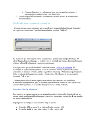  Coloque el puntero en cualquier parte de una barra de herramientas y
mantenga presionado el botón central del ratón.
2. Cuando el puntero se convierta en una mano, arrastre la barra de herramientas
horizontalmente.
Evaluador de expresiones numéricas
Mientras hay un campo numérico activo, puede abrir una calculadora llamada Evaluador
de expresiones numéricas. Para abrir la calculadora, presione CTRL+N.
La expresión que introduce se evalúa y su resultado aparece en el campo Resultado. Al
elegir Pegar, el valor del campo se sustituye por el resultado del cálculo. Presione Cancelar
si desea salir del Evaluador de expresiones numéricas.
Las expresiones que puede introducir están descritas en Técnicas de expresión. El
Evaluador de expresiones no permite el uso de variables, aunque es posible utilizar las
constantes pi (relación circular), e (base logarítmica natural) y TPS (impulsos por segundo).
Estas constantes distinguen mayúsculas y minúsculas: el Evaluador de expresiones no
reconoce PI, E ni tps.
También puede introducir una expresión vectorial o una llamada a una función del
Controlador de expresiones, pero el resultado de la expresión o función debe ser un valor
escalar. De lo contrario, el Evaluador de expresiones no podrá evaluarla.
Introducción de números
Los números se pueden cambiar según un desfase relativo si se resalta el contenido de un
campo numérico (fuera del Evaluador de expresiones numéricas) y se escribe R o r seguido
de la cantidad de desfase.
Suponga que un campo de radio contiene 70 y lo resalta:
 Si escribe R30, se suma 30 al radio y el valor cambia a 100.
 Si escribe R-30, se resta 30 al radio y el valor cambia a 40.
 
