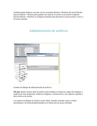 También puede deshacer acciones con los comandos Retener y Restituir del menú Edición.
Ejecute Edición > Retener para guardar una copia de la escena en un archivo temporal.
Ejecute Edición > Restituir en cualquier momento para descartar la escena actual y volver a
la escena retenida.
Administración de archivos
Cuadros de diálogo de administración de archivos
3ds max admite muchos tipos de archivos para trabajar con plug-ins, mapas de imágenes y
modelos de otros programas, renderizar imágenes y animaciones y, por supuesto, guardar y
abrir archivos de escena.
Los cuadros de diálogo de Archivo (como Abrir, Guardar, Guardar como) se abren
inicialmente y de forma predeterminada en la última ruta de acceso utilizada.
 