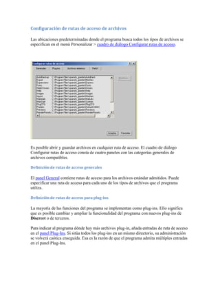 Configuración de rutas de acceso de archivos
Las ubicaciones predeterminadas donde el programa busca todos los tipos de archivos se
especifican en el menú Personalizar > cuadro de diálogo Configurar rutas de acceso.
Es posible abrir y guardar archivos en cualquier ruta de acceso. El cuadro de diálogo
Configurar rutas de acceso consta de cuatro paneles con las categorías generales de
archivos compatibles.
Definición de rutas de acceso generales
El panel General contiene rutas de acceso para los archivos estándar admitidos. Puede
especificar una ruta de acceso para cada uno de los tipos de archivos que el programa
utiliza.
Definición de rutas de acceso para plug-ins
La mayoría de las funciones del programa se implementan como plug-ins. Ello significa
que es posible cambiar y ampliar la funcionalidad del programa con nuevos plug-ins de
Discreet o de terceros.
Para indicar al programa dónde hay más archivos plug-in, añada entradas de ruta de acceso
en el panel Plug-Ins. Si sitúa todos los plug-ins en un mismo directorio, su administración
se volverá caótica enseguida. Esa es la razón de que el programa admita múltiples entradas
en el panel Plug-Ins.
 