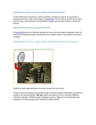 Definición de rutas de acceso para archivos bitmap/fotométricos
El panel Bitmaps/Fotométricas contiene múltiples entradas de rutas de acceso donde el
programa busca los archivos de imagen y fotométricos. Estos archivos se utilizan con fines
muy diversos, como definición de materiales y mapas, proyecciones focales y efectos de
entorno.
Definición de rutas de acceso de archivos refX
El panel RefsX contiene múltiples entradas de rutas de acceso donde el programa busca los
archivos de referencia externa. Se utilizan para compartir archivos en proyectos de trabajo
en grupo.
Importación, fusión, sustitución y referencia externa de escenas
Modelo de ropa importado para convertirse en parte de otra escena
Notará un gran incremento de la productividad si reutiliza trabajo combinando geometría de
escenas o de otros programas. 3ds max admite esta técnica con los comandos Importar,
Fusionar y Sustituir. También puede compartir escenas y objetos con otras personas que
trabajen en el mismo proyecto por medio de la función RefX.
 