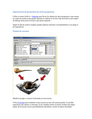 Importación de geometría de otros programas
Utilice el menú Archivo > Importar para llevar los objetos de otros programas a una escena.
Los tipos de archivos que puede importar se indican en la lista Tipo de archivos del cuadro
de diálogo Seleccione el archivo que desea importar.
Según el tipo de archivo elegido, pueden aparecer opciones correspondientes a ese plug-in
de importación.
Fusión de escenas
Modelos de pipa y cenicero fusionados en una escena
Utilice Fusionar para combinar varias escenas en una sola escena grande. Es posible
especificar qué objetos se fusionan. Si los elegidos tienen el mismo nombre que algún
objeto de la escena, tiene la posibilidad de renombrar u omitir el objeto fusionado.
 