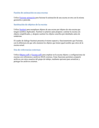 Fusión de animación en una escena
Utilice Fusionar animación para fusionar la animación de una escena en otra con la misma
geometría o parecida.
Sustitución de objetos de la escena
Utilice Sustituir para reemplazar objetos de una escena por objetos de otra escena que
tengan nombres duplicados. Sustituir es práctico para preparar y animar la escena con
objetos simplificados, y después sustituir los objetos sencillos por detallados antes de
renderizar.
El cuadro de diálogo Sustituir presenta el mismo aspecto y funcionamiento que Fusionar,
con la diferencia de que sólo enumera los objetos que tienen igual nombre que otros de la
escena actual.
Uso de referencias externas
Utilice Objetos refX y Escenas refX para emplear en la escena objetos y configuraciones de
escenas con referencias a archivos MAX externos. Estas funciones permiten compartir
archivos con otros usuarios del grupo de trabajo, mediante opciones para actualizar y
proteger los archivos externos.
 