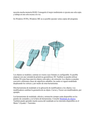 necesita mucha memoria RAM. Conseguirá el mejor rendimiento si ejecuta una sola copia
y trabaja en una sola escena a la vez.
En Windows 95/98 y Windows ME no es posible ejecutar varias copias del programa
Los objetos se modelan y animan en visores cuyo formato es configurable. Es posible
empezar con una variedad de primitivas geométricas 3D. También se pueden utilizar
formas 2D como base para los objetos solevados y de extrusión. Los objetos se pueden
convertir a diferentes clases de superficies editables, las cuales se siguen modelando
desplazando los vértices y por medio de otras herramientas.
Otra herramienta de modelado es la aplicación de modificadores a los objetos. Los
modificadores cambian la geometría de un objeto. Curvar y Torcer son modificadores, por
ejemplo.
Las herramientas de modelado, edición y animación siempre están disponibles en los
paneles de comandos y en la barra de herramientas. Consulte Modelado de objetos.
También puede aprender mucho acerca del modelado en los tutoriales disponibles en el
Menú ? (Ayuda) > Tutoriales.
 