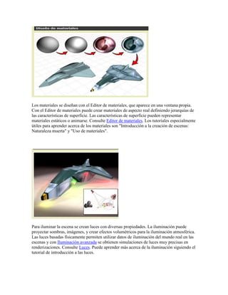 Los materiales se diseñan con el Editor de materiales, que aparece en una ventana propia.
Con el Editor de materiales puede crear materiales de aspecto real definiendo jerarquías de
las características de superficie. Las características de superficie pueden representar
materiales estáticos o animarse. Consulte Editor de materiales. Los tutoriales especialmente
útiles para aprender acerca de los materiales son "Introducción a la creación de escenas:
Naturaleza muerta" y "Uso de materiales".
Para iluminar la escena se crean luces con diversas propiedades. La iluminación puede
proyectar sombras, imágenes, y crear efectos volumétricos para la iluminación atmosférica.
Las luces basadas físicamente permiten utilizar datos de iluminación del mundo real en las
escenas y con Iluminación avanzada se obtienen simulaciones de luces muy precisas en
renderizaciones. Consulte Luces. Puede aprender más acerca de la iluminación siguiendo el
tutorial de introducción a las luces.
 