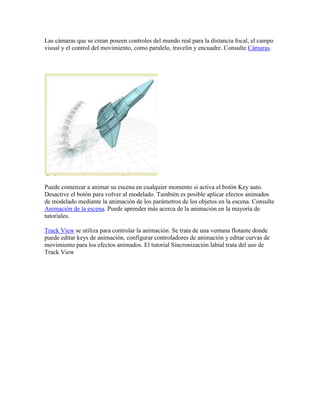Las cámaras que se crean poseen controles del mundo real para la distancia focal, el campo
visual y el control del movimiento, como paralelo, travelín y encuadre. Consulte Cámaras.
Puede comenzar a animar su escena en cualquier momento si activa el botón Key auto.
Desactive el botón para volver al modelado. También es posible aplicar efectos animados
de modelado mediante la animación de los parámetros de los objetos en la escena. Consulte
Animación de la escena. Puede aprender más acerca de la animación en la mayoría de
tutoriales.
Track View se utiliza para controlar la animación. Se trata de una ventana flotante donde
puede editar keys de animación, configurar controladores de animación y editar curvas de
movimiento para los efectos animados. El tutorial Sincronización labial trata del uso de
Track View
 