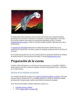 El renderizador ofrece funciones como emisión selectiva de rayos, alisación analítica,
desenfoque de movimiento, iluminación volumétrica y efectos ambientales. Con Video
Post, puede componer una escena con animaciones guardadas en disco. Consulte
Renderización de la escena. Todos los tutoriales pueden ayudarle a aprender acerca de la
renderización.
La solución de radiosidad proporciona un medio preciso para simular luces en la
renderización, que permite visualizar y ajustar el complejo comportamiento de las luces en
el diseño.
Si su sistema forma parte de una red, la renderización en red permite distribuir los trabajos
de renderización en varias estaciones de trabajo. Consulte Renderización en red.
Preparación de la escena
Cuando se abre el programa, se comienza con una escena nueva y sin nombre. También
puede empezar una nueva escena en cualquier momento seleccionando Nuevo o Reiniciar
en el menú Archivo.
Elección de las unidades de pantalla
Las unidades de pantalla se eligen en el cuadro de diálogo Establecer unidades. Elija entre
Sistema métrico, Sistema EE.UU. y Unidades genéricas, o diseñe un sistema de medida
personalizado. Siempre puede cambiar entre distintos sistemas de unidades.
Nota: Resulta útil emplear unidades coherentes cuando va a:
 Fusionar escenas y objetos.
 Utilice objetos refX o escenas refX.
 