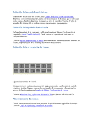Definición de las unidades del sistema
El parámetro de unidades del sistema, en el Cuadro de diálogo Establecer unidades,
determina cómo se relaciona el programa con la información de distancia que se introduce
en las escenas. También determina el margen de error de redondeo. Cambie el valor de
unidades del sistema sólo si modela escenas muy grandes o muy pequeñas.
Definición del espaciado de cuadrícula
Defina el espaciado de la cuadrícula visible en el cuadro de diálogo Configuración de
cuadrícula > panel Cuadrícula inicial. Puede cambiar el espaciado de cuadrícula en
cualquier momento.
Consulte Ayudas de precisión y de dibujo para obtener más información sobre la unidad del
sistema, la presentación de la unidad y el espaciado de cuadrícula.
Definición de la presentación de visores
Opciones de formato de visores
Los cuatro visores predeterminados de 3ds max corresponden a un formato de pantalla
práctico y familiar. Si desea cambiar las propiedades de presentación y formato de los
visores, defina las opciones del cuadro de diálogo Configuración de visores.
Consulte Visualización y exploración del espacio 3D para obtener más información.
Almacenamiento de escenas
Guarde las escenas con frecuencia en previsión de posibles errores y pérdidas de trabajo.
Consulte Copia de seguridad y compresión de escenas.
 