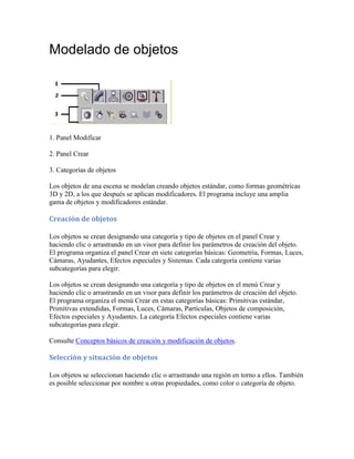 Modelado de objetos
1. Panel Modificar
2. Panel Crear
3. Categorías de objetos
Los objetos de una escena se modelan creando objetos estándar, como formas geométricas
3D y 2D, a los que después se aplican modificadores. El programa incluye una amplia
gama de objetos y modificadores estándar.
Creación de objetos
Los objetos se crean designando una categoría y tipo de objetos en el panel Crear y
haciendo clic o arrastrando en un visor para definir los parámetros de creación del objeto.
El programa organiza el panel Crear en siete categorías básicas: Geometría, Formas, Luces,
Cámaras, Ayudantes, Efectos especiales y Sistemas. Cada categoría contiene varias
subcategorías para elegir.
Los objetos se crean designando una categoría y tipo de objetos en el menú Crear y
haciendo clic o arrastrando en un visor para definir los parámetros de creación del objeto.
El programa organiza el menú Crear en estas categorías básicas: Primitivas estándar,
Primitivas extendidas, Formas, Luces, Cámaras, Partículas, Objetos de composición,
Efectos especiales y Ayudantes. La categoría Efectos especiales contiene varias
subcategorías para elegir.
Consulte Conceptos básicos de creación y modificación de objetos.
Selección y situación de objetos
Los objetos se seleccionan haciendo clic o arrastrando una región en torno a ellos. También
es posible seleccionar por nombre u otras propiedades, como color o categoría de objeto.
 