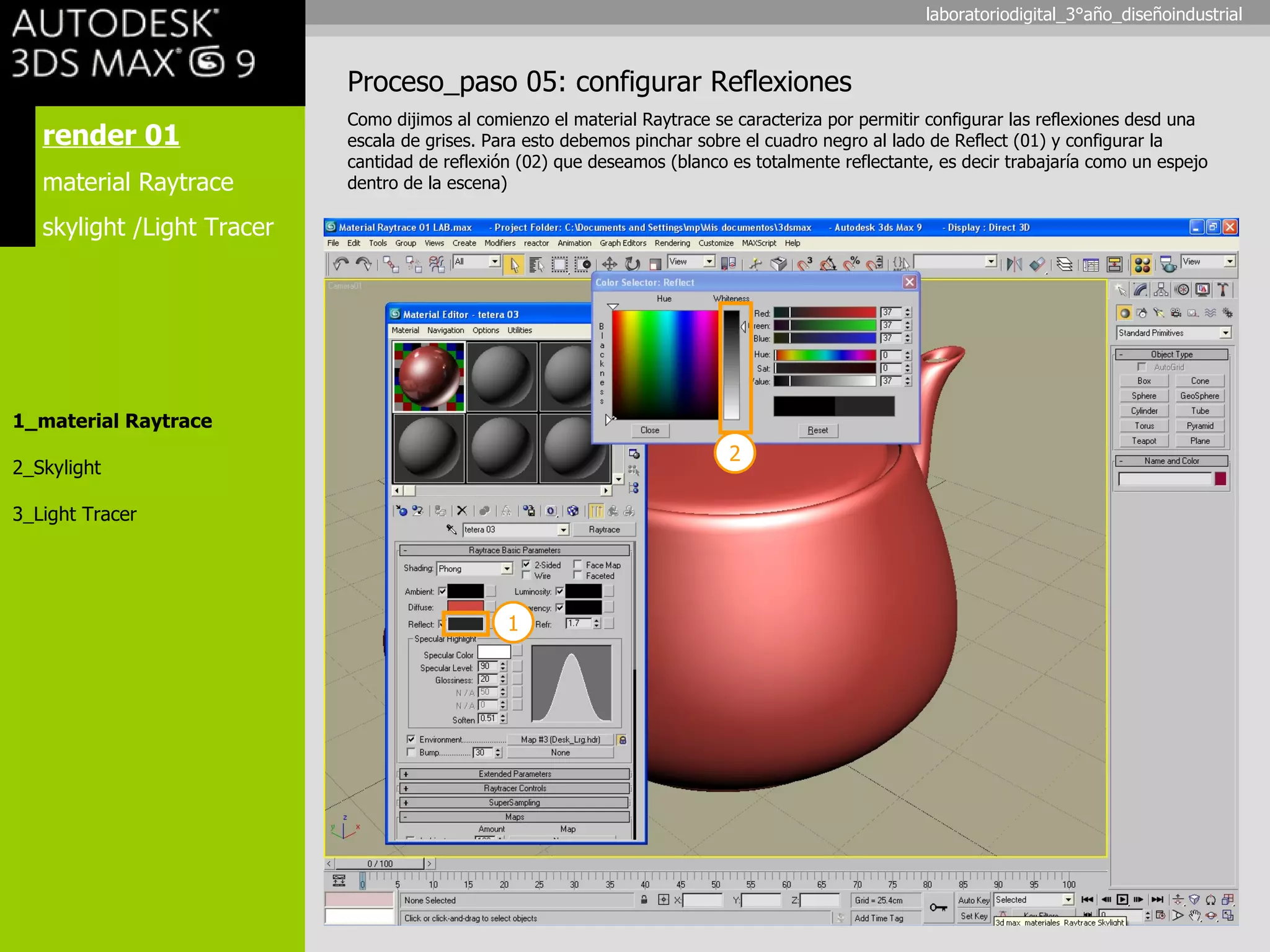 render 01 material Raytrace skylight /Light Tracer 1_material Raytrace 2_Skylight 3_Light Tracer Proceso_paso 05: configurar Reflexiones Como dijimos al comienzo el material Raytrace se caracteriza por permitir configurar las reflexiones desd una escala de grises. Para esto debemos pinchar sobre el cuadro negro al lado de Reflect (01) y configurar la cantidad de reflexión (02) que deseamos (blanco es totalmente reflectante, es decir trabajaría como un espejo dentro de la escena) 1 2 laboratoriodigital_3°año_diseñoindustrial 