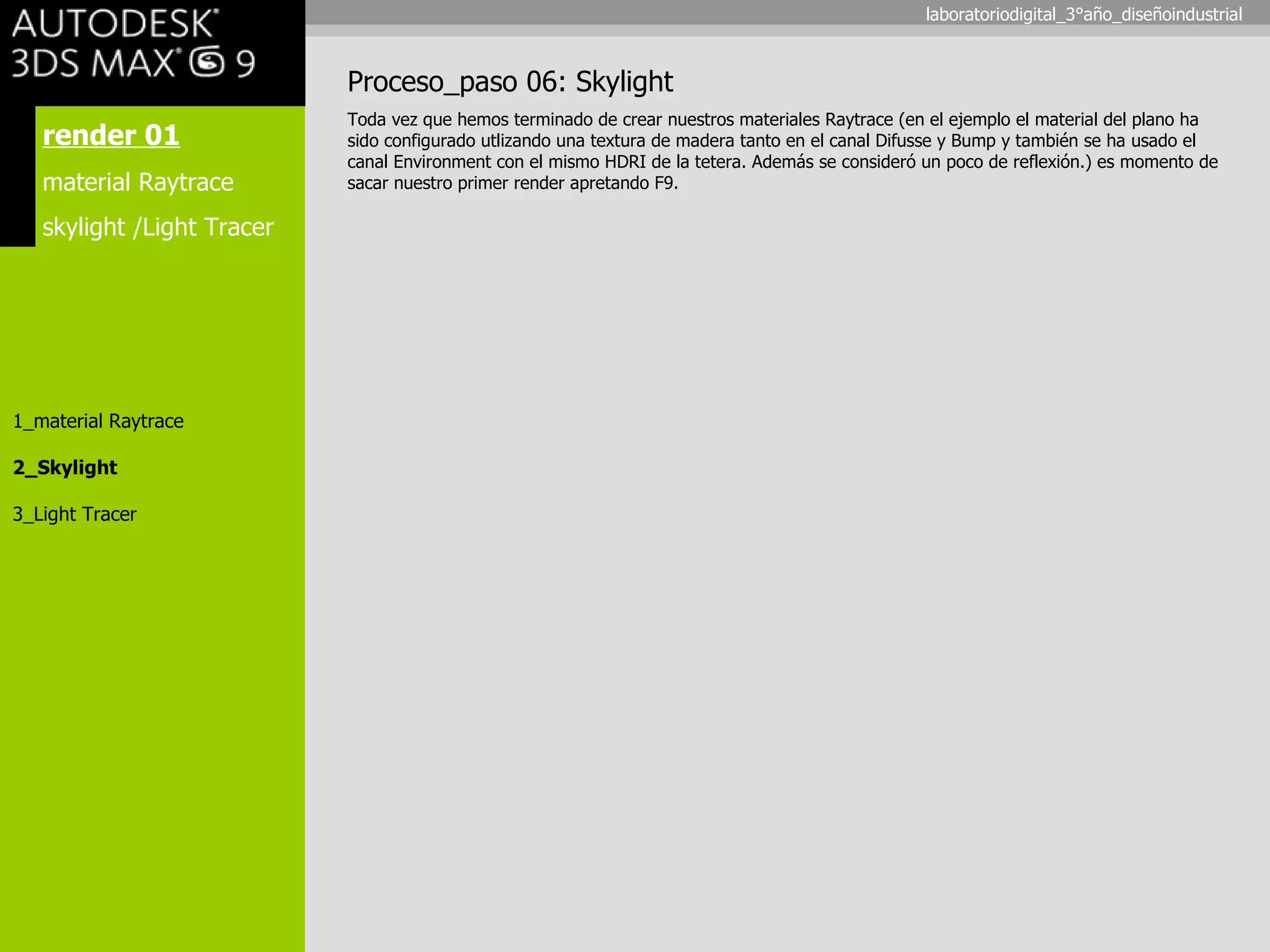 render 01 material Raytrace skylight /Light Tracer 1_material Raytrace 2_Skylight 3_Light Tracer Proceso_paso 06: Skylight Toda vez que hemos terminado de crear nuestros materiales Raytrace (en el ejemplo el material del plano ha sido configurado utlizando una textura de madera tanto en el canal Difusse y Bump y también se ha usado el canal Environment con el mismo HDRI de la tetera. Además se consideró un poco de reflexión.) es momento de sacar nuestro primer render apretando F9. laboratoriodigital_3°año_diseñoindustrial 