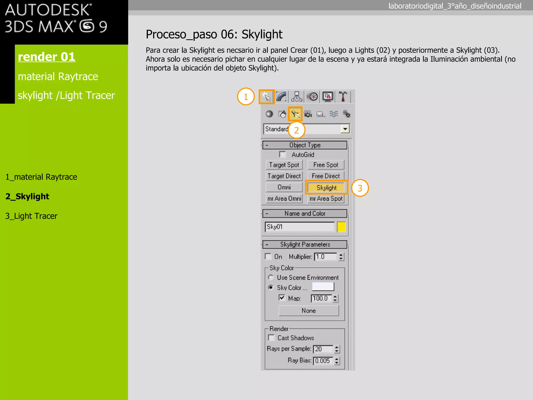 render 01 material Raytrace skylight /Light Tracer 1_material Raytrace 2_Skylight 3_Light Tracer Proceso_paso 06: Skylight Para crear la Skylight es necsario ir al panel Crear (01), luego a Lights (02) y posteriormente a Skylight (03). Ahora solo es necesario pichar en cualquier lugar de la escena y ya estará integrada la Iluminación ambiental (no importa la ubicación del objeto Skylight). 1 3 2 laboratoriodigital_3°año_diseñoindustrial 