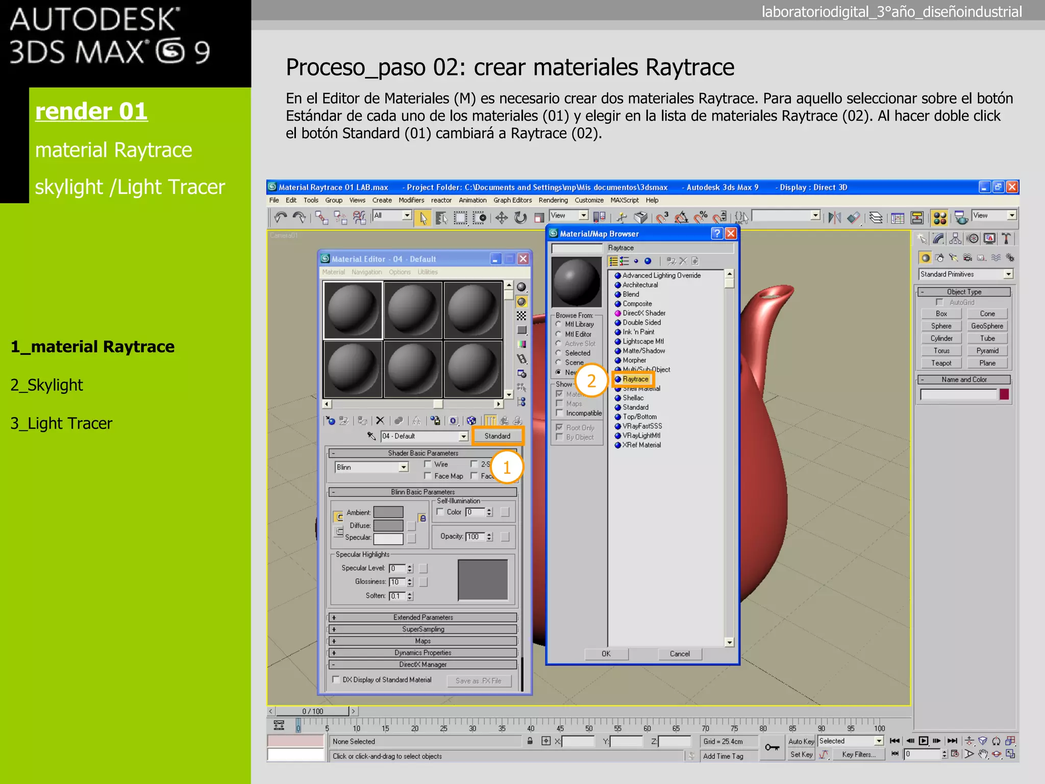 render 01 material Raytrace skylight /Light Tracer 1_material Raytrace 2_Skylight 3_Light Tracer Proceso_paso 02: crear materiales Raytrace En el Editor de Materiales (M) es necesario crear dos materiales Raytrace. Para aquello seleccionar sobre el botón Estándar de cada uno de los materiales (01) y elegir en la lista de materiales Raytrace (02). Al hacer doble click el botón Standard (01) cambiará a Raytrace (02). 1 2 laboratoriodigital_3°año_diseñoindustrial 