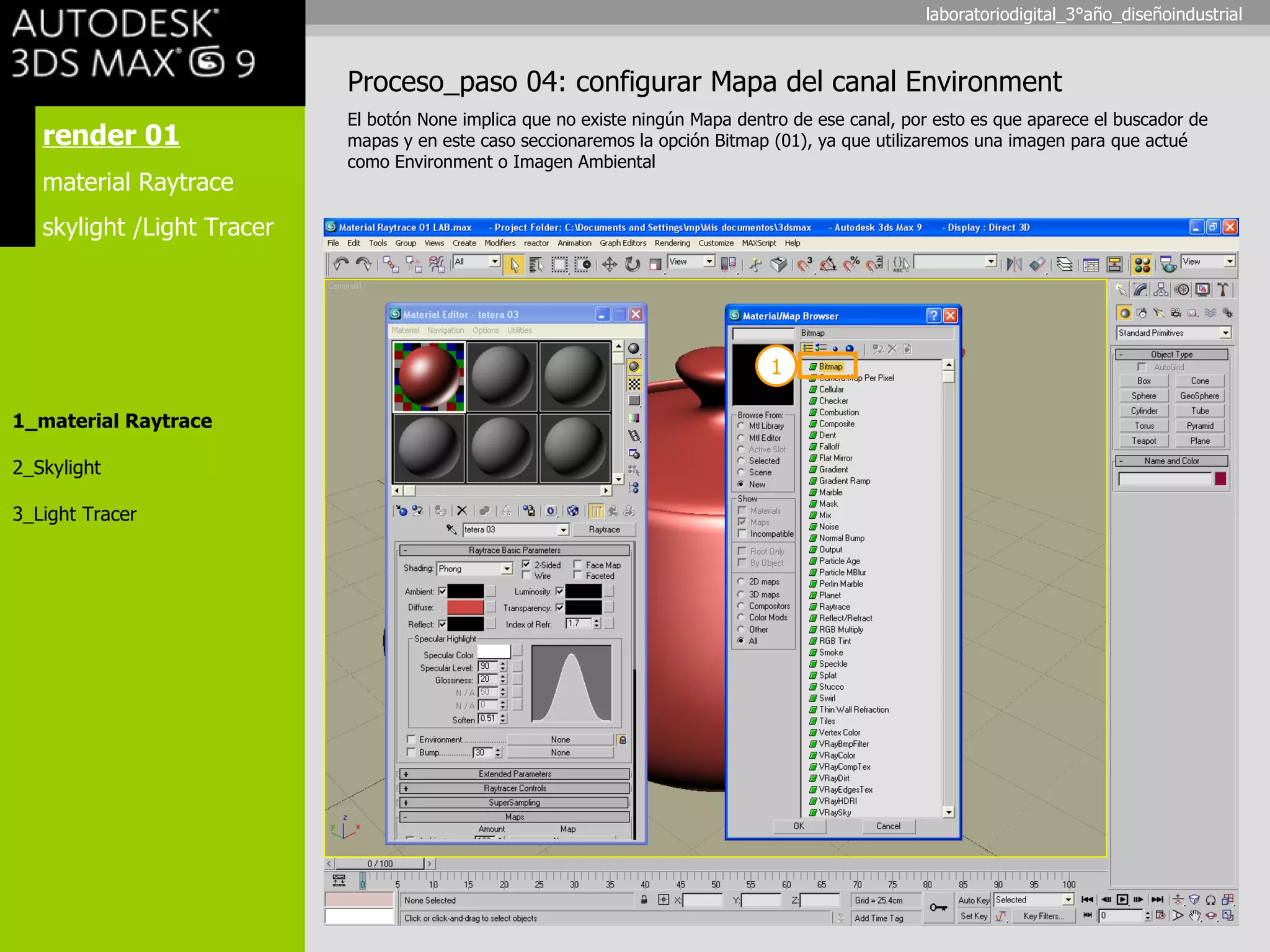 render 01 material Raytrace skylight /Light Tracer 1_material Raytrace 2_Skylight 3_Light Tracer Proceso_paso 04: configurar Mapa del canal Environment El botón None implica que no existe ningún Mapa dentro de ese canal, por esto es que aparece el buscador de mapas y en este caso seccionaremos la opción Bitmap (01), ya que utilizaremos una imagen para que actué como Environment o Imagen Ambiental 1 laboratoriodigital_3°año_diseñoindustrial 