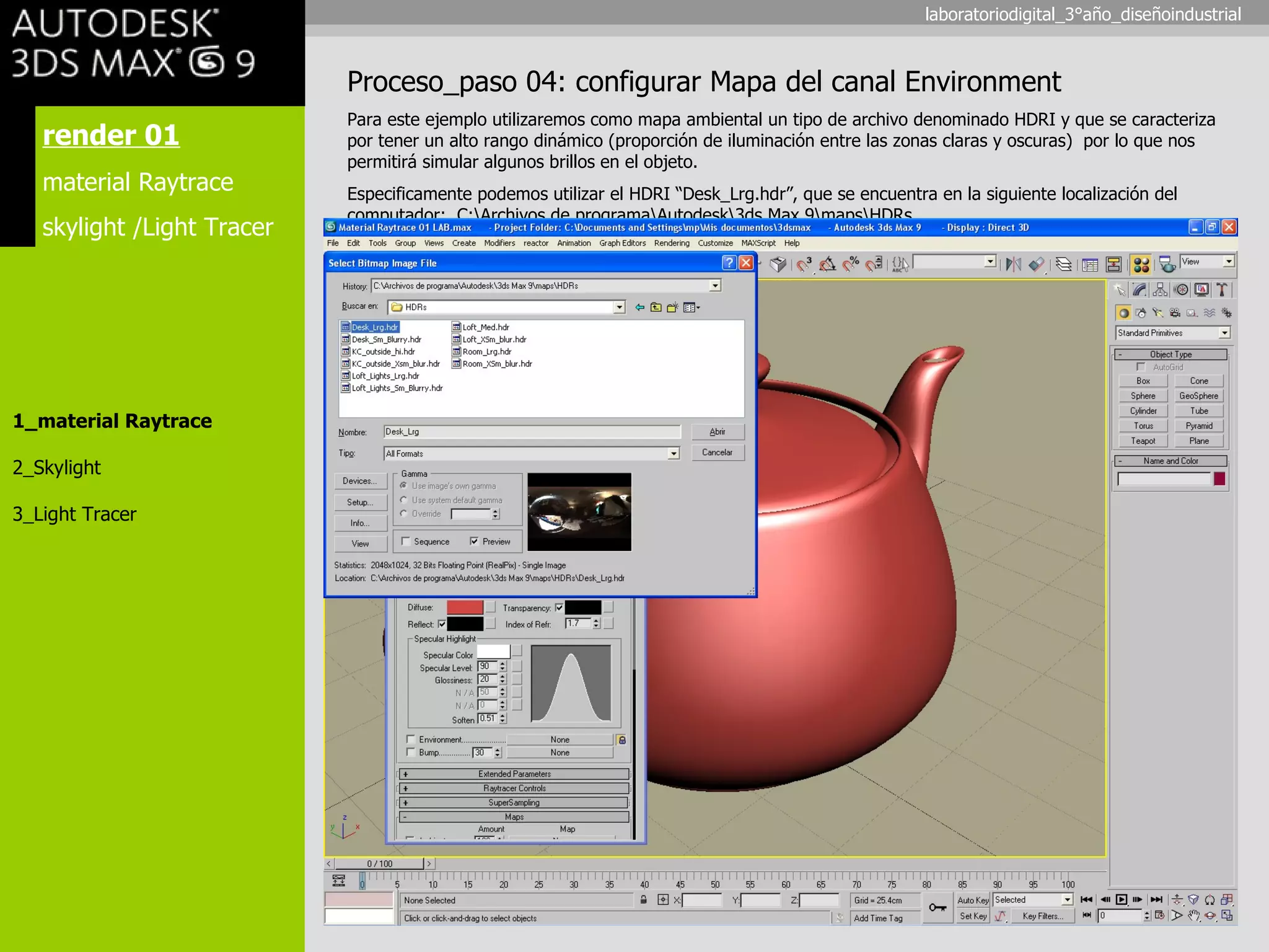 render 01 material Raytrace skylight /Light Tracer 1_material Raytrace 2_Skylight 3_Light Tracer Proceso_paso 04: configurar Mapa del canal Environment Para este ejemplo utilizaremos como mapa ambiental un tipo de archivo denominado HDRI y que se caracteriza por tener un alto rango dinámico (proporción de iluminación entre las zonas claras y oscuras)  por lo que nos permitirá simular algunos brillos en el objeto. Especificamente podemos utilizar el HDRI “ Desk_Lrg.hdr”, que se encuentra en la siguiente localización del computador:  C:\Archivos de programa\Autodesk\3ds Max 9\maps\HDRs laboratoriodigital_3°año_diseñoindustrial 