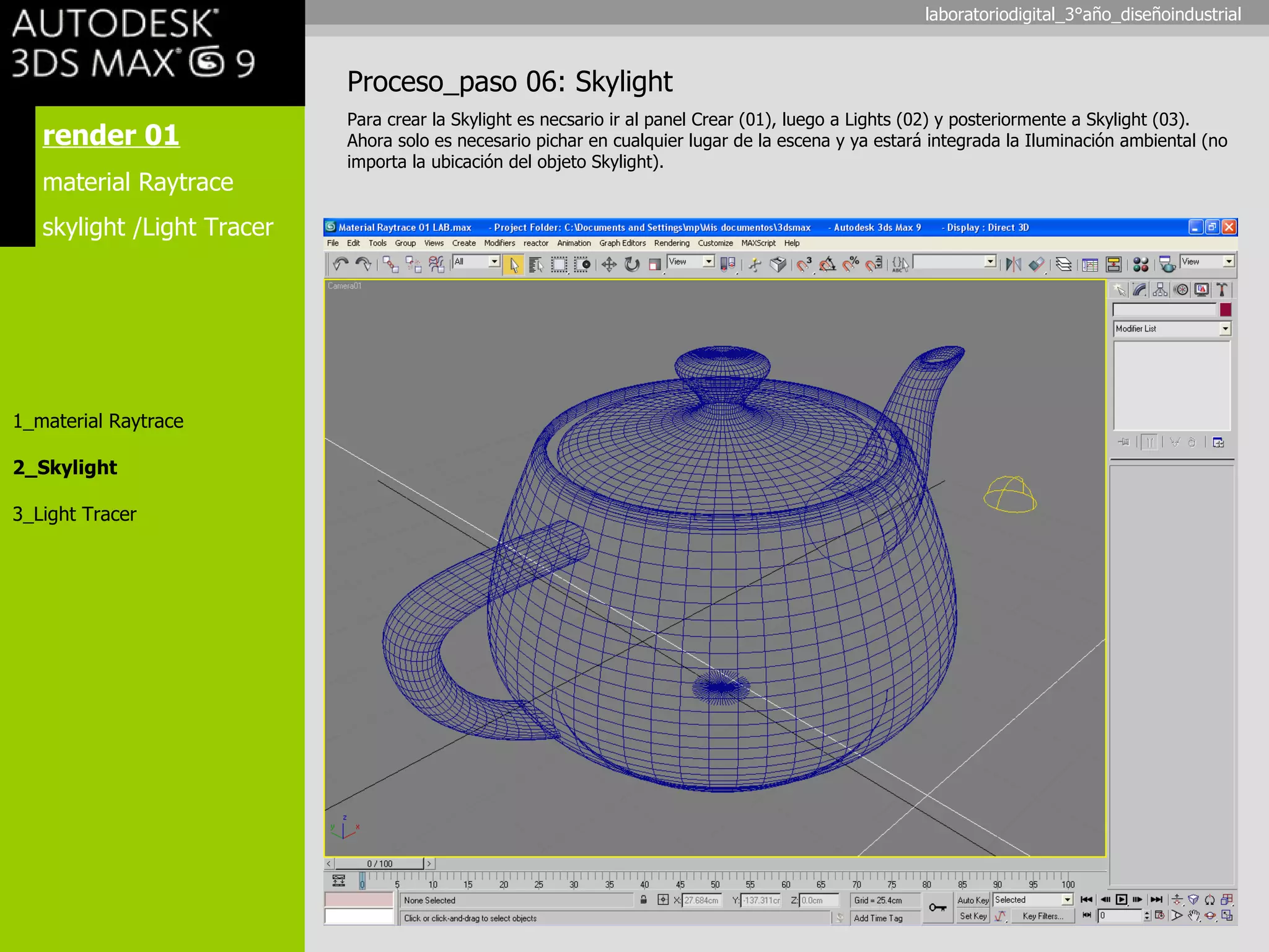render 01 material Raytrace skylight /Light Tracer 1_material Raytrace 2_Skylight 3_Light Tracer Proceso_paso 06: Skylight Para crear la Skylight es necsario ir al panel Crear (01), luego a Lights (02) y posteriormente a Skylight (03). Ahora solo es necesario pichar en cualquier lugar de la escena y ya estará integrada la Iluminación ambiental (no importa la ubicación del objeto Skylight). laboratoriodigital_3°año_diseñoindustrial 