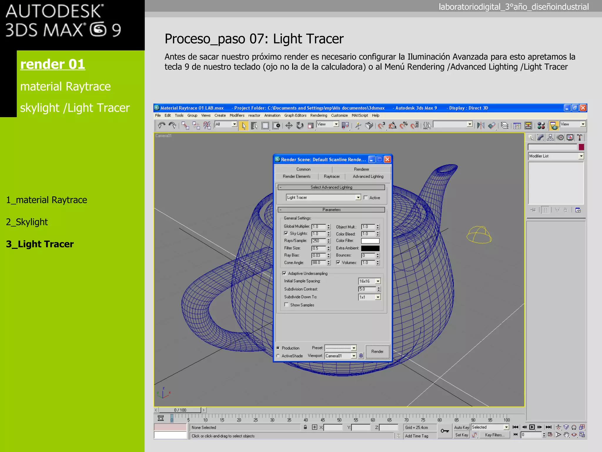 render 01 material Raytrace skylight /Light Tracer 1_material Raytrace 2_Skylight 3_Light Tracer Proceso_paso 07: Light Tracer Antes de sacar nuestro próximo render es necesario configurar la Iluminación Avanzada para esto apretamos la tecla 9 de nuestro teclado (ojo no la de la calculadora) o al Menú Rendering /Advanced Lighting /Light Tracer laboratoriodigital_3°año_diseñoindustrial 