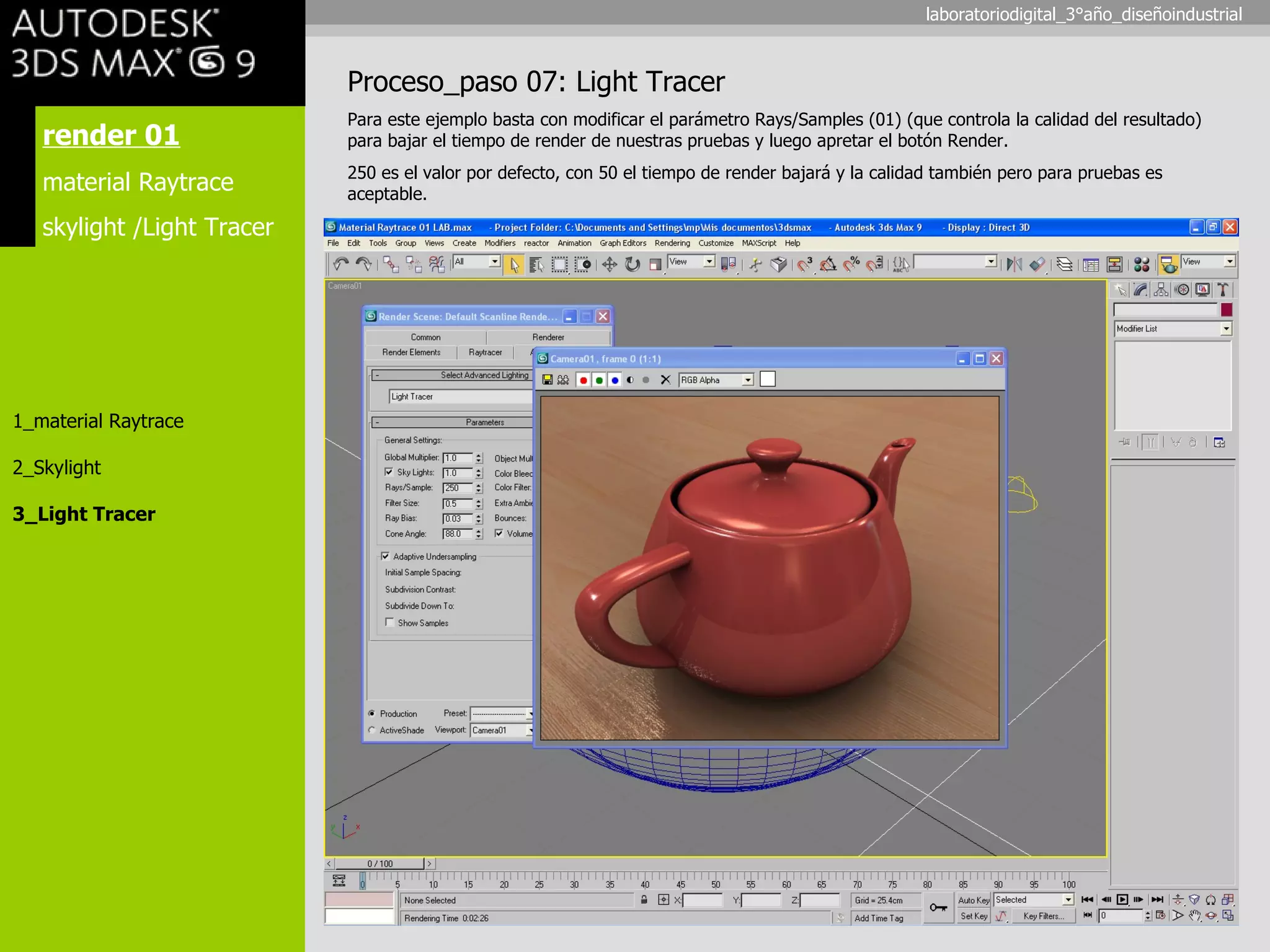 render 01 material Raytrace skylight /Light Tracer 1_material Raytrace 2_Skylight 3_Light Tracer Proceso_paso 07: Light Tracer Para este ejemplo basta con modificar el parámetro Rays/Samples (01) (que controla la calidad del resultado) para bajar el tiempo de render de nuestras pruebas y luego apretar el botón Render. 250 es el valor por defecto, con 50 el tiempo de render bajará y la calidad también pero para pruebas es aceptable. laboratoriodigital_3°año_diseñoindustrial 