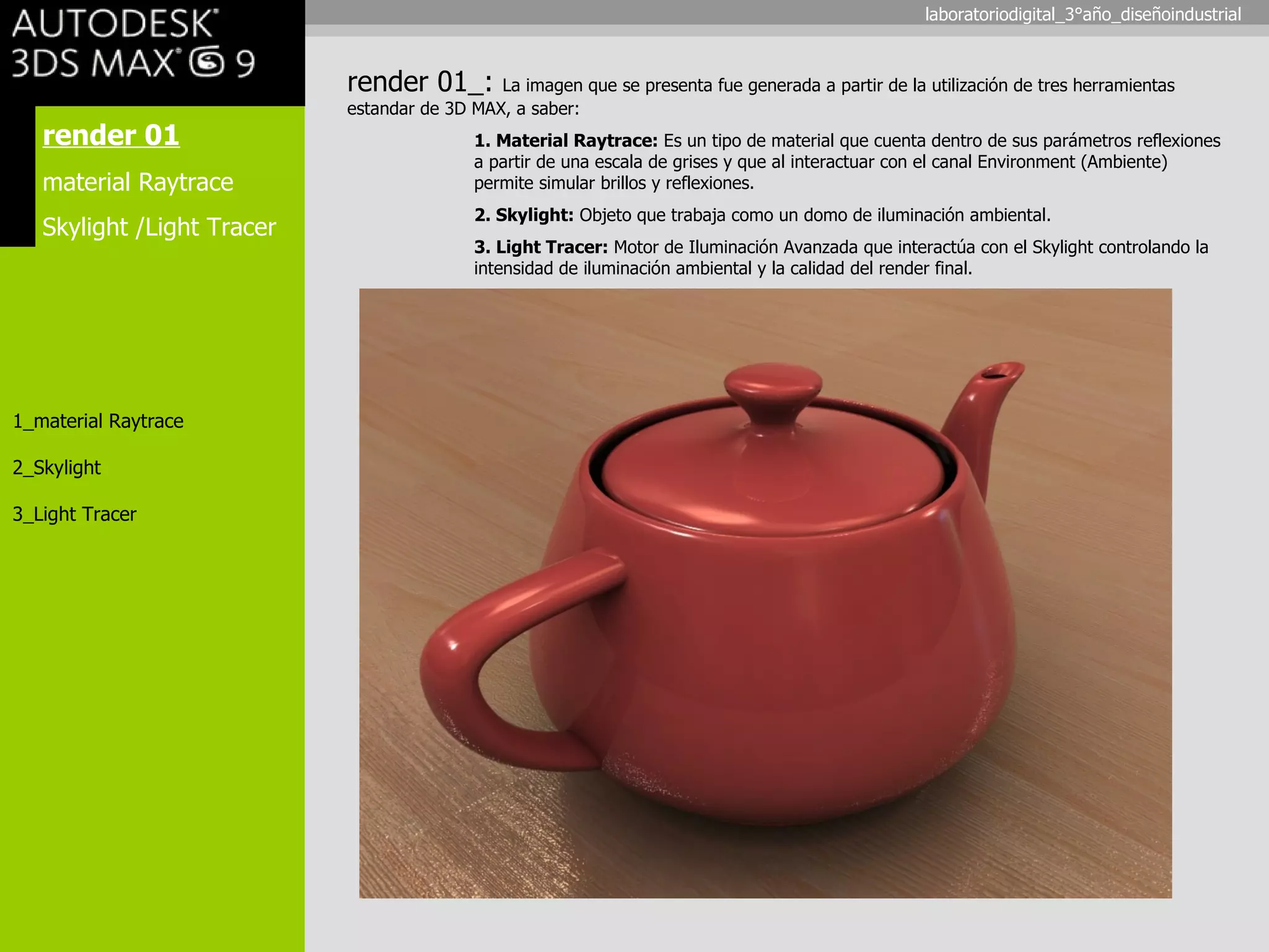 render 01 material Raytrace Skylight /Light Tracer 1_material Raytrace 2_Skylight 3_Light Tracer render 01_:  La imagen que se presenta fue generada a partir de la utilización de tres herramientas estandar de 3D MAX, a saber: 1. Material Raytrace:  Es un tipo de material que cuenta dentro de sus parámetros reflexiones  a partir de una escala de grises y que al interactuar con el canal Environment (Ambiente)  permite simular brillos y reflexiones. 2. Skylight:  Objeto que trabaja como un domo de iluminación ambiental. 3. Light Tracer:  Motor de Iluminación Avanzada que interactúa con el Skylight controlando la  intensidad de iluminación ambiental y la calidad del render final. laboratoriodigital_3°año_diseñoindustrial 