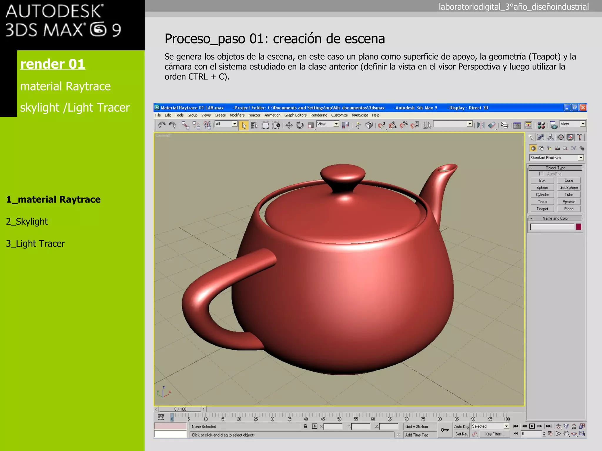 render 01 material Raytrace skylight /Light Tracer 1_material Raytrace 2_Skylight 3_Light Tracer Proceso_paso 01: creación de escena Se genera los objetos de la escena, en este caso un plano como superficie de apoyo, la geometría (Teapot) y la cámara con el sistema estudiado en la clase anterior (definir la vista en el visor Perspectiva y luego utilizar la orden CTRL + C). laboratoriodigital_3°año_diseñoindustrial 