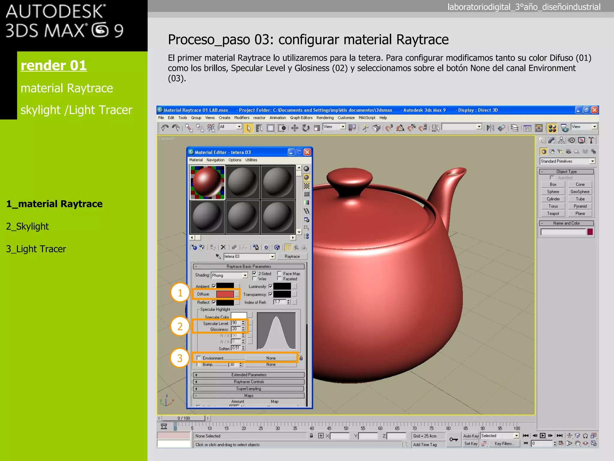 render 01 material Raytrace skylight /Light Tracer 1_material Raytrace 2_Skylight 3_Light Tracer Proceso_paso 03: configurar material Raytrace El primer material Raytrace lo utilizaremos para la tetera. Para configurar modificamos tanto su color Difuso (01) como los brillos, Specular Level y Glosiness (02) y seleccionamos sobre el botón None del canal Environment (03). 1 2 3 laboratoriodigital_3°año_diseñoindustrial 