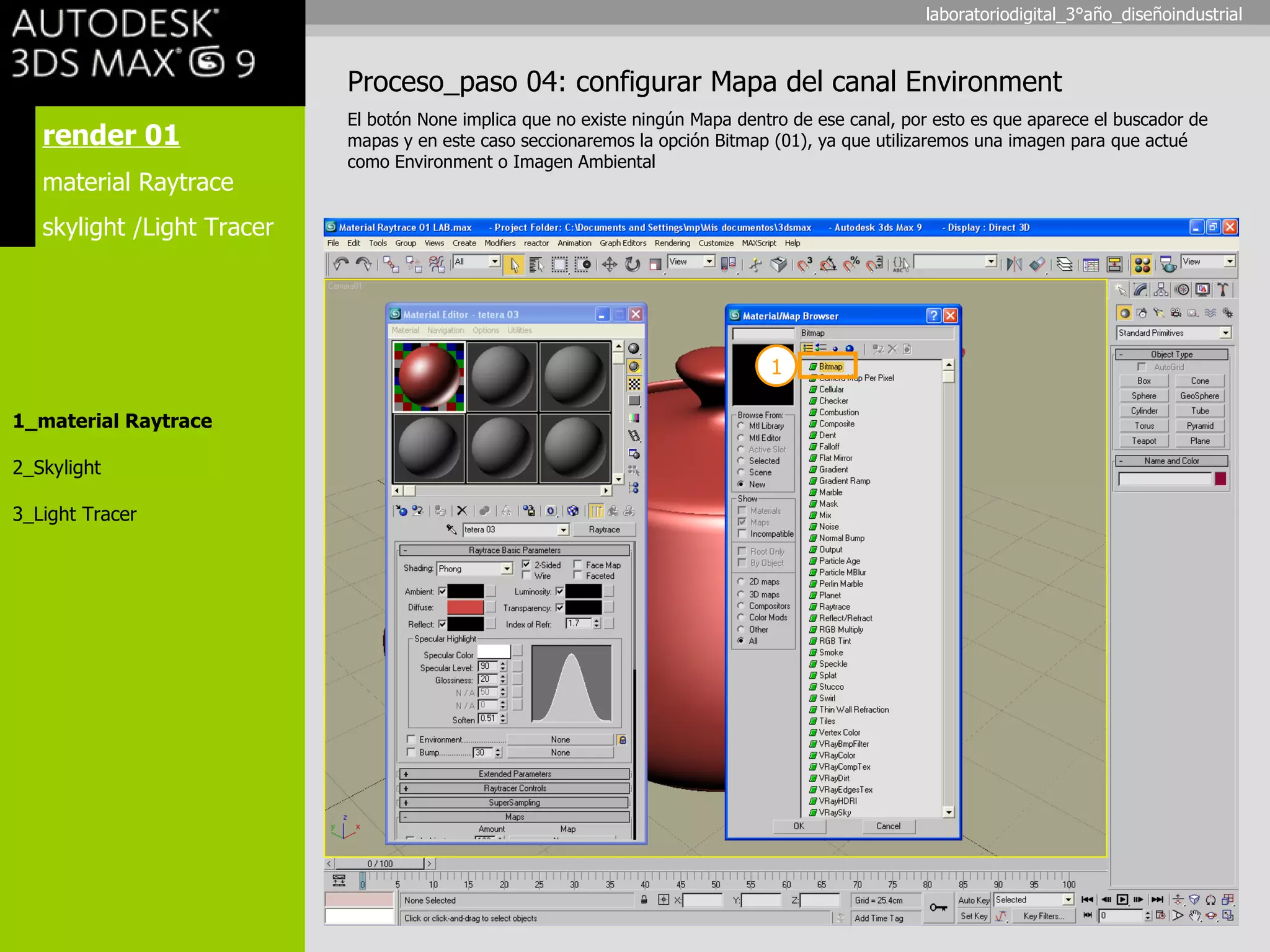 render 01 material Raytrace skylight /Light Tracer 1_material Raytrace 2_Skylight 3_Light Tracer Proceso_paso 04: configurar Mapa del canal Environment El botón None implica que no existe ningún Mapa dentro de ese canal, por esto es que aparece el buscador de mapas y en este caso seccionaremos la opción Bitmap (01), ya que utilizaremos una imagen para que actué como Environment o Imagen Ambiental 1 laboratoriodigital_3°año_diseñoindustrial 