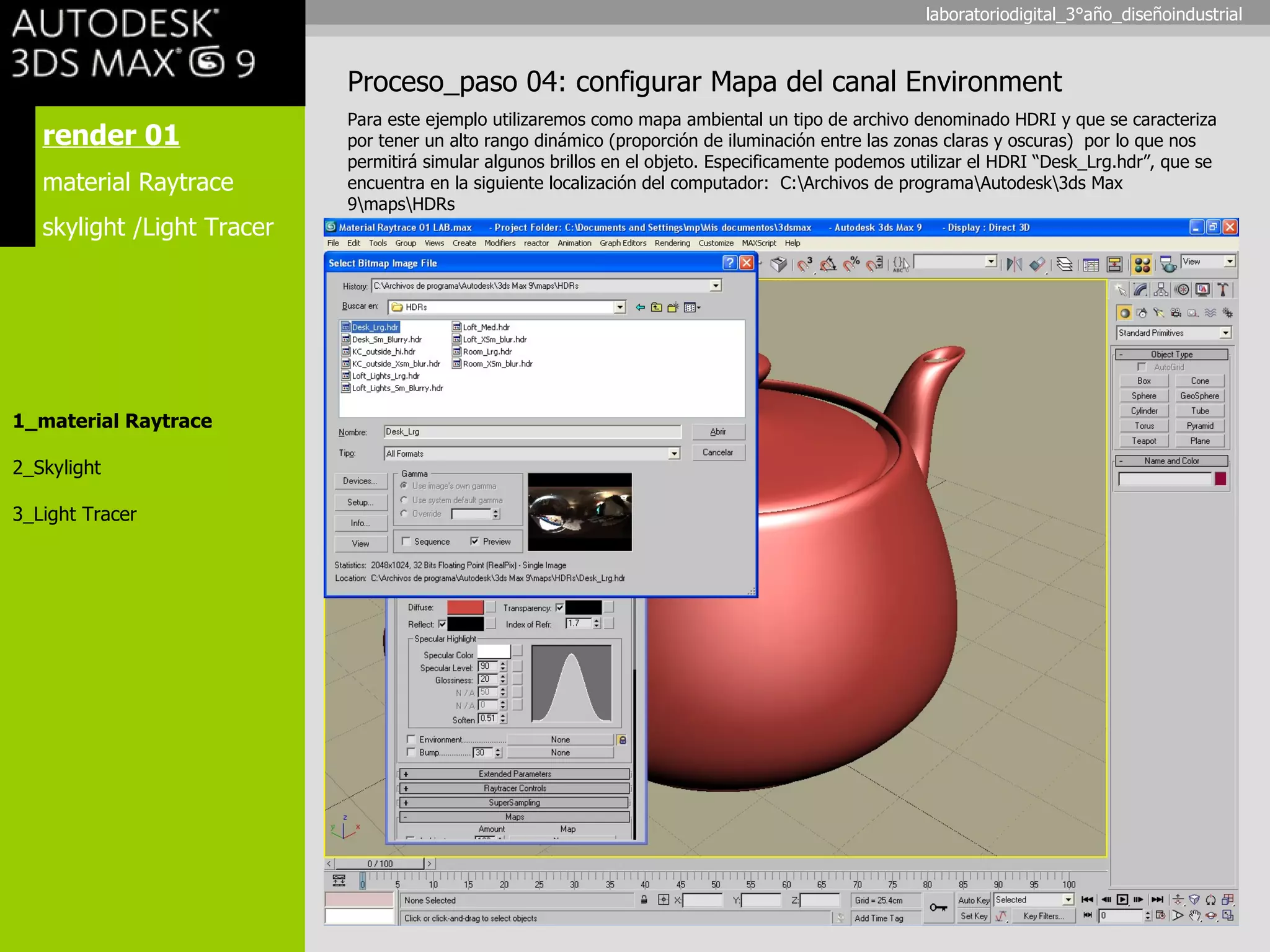 render 01 material Raytrace skylight /Light Tracer 1_material Raytrace 2_Skylight 3_Light Tracer Proceso_paso 04: configurar Mapa del canal Environment Para este ejemplo utilizaremos como mapa ambiental un tipo de archivo denominado HDRI y que se caracteriza por tener un alto rango dinámico (proporción de iluminación entre las zonas claras y oscuras)  por lo que nos permitirá simular algunos brillos en el objeto.  Especificamente podemos utilizar el HDRI “ Desk_Lrg.hdr”, que se encuentra en la siguiente localización del computador:  C:\Archivos de programa\Autodesk\3ds Max 9\maps\HDRs laboratoriodigital_3°año_diseñoindustrial 