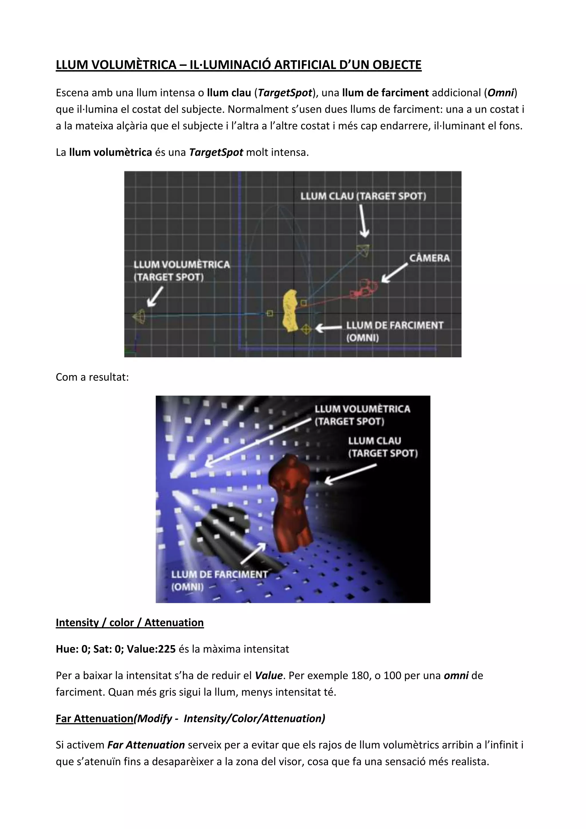 LLUM VOLUMÈTRICA – IL·LUMINACIÓ ARTIFICIAL D’UN OBJECTE
Escena amb una llum intensa o llum clau (TargetSpot), una llum de farciment addicional (Omni)
que il·lumina el costat del subjecte. Normalment s’usen dues llums de farciment: una a un costat i
a la mateixa alçària que el subjecte i l’altra a l’altre costat i més cap endarrere, il·luminant el fons.

La llum volumètrica és una TargetSpot molt intensa.




Com a resultat:




Intensity / color / Attenuation

Hue: 0; Sat: 0; Value:225 és la màxima intensitat

Per a baixar la intensitat s’ha de reduir el Value. Per exemple 180, o 100 per una omni de
farciment. Quan més gris sigui la llum, menys intensitat té.

Far Attenuation(Modify - Intensity/Color/Attenuation)

Si activem Far Attenuation serveix per a evitar que els rajos de llum volumètrics arribin a l’infinit i
que s’atenuïn fins a desaparèixer a la zona del visor, cosa que fa una sensació més realista.
 