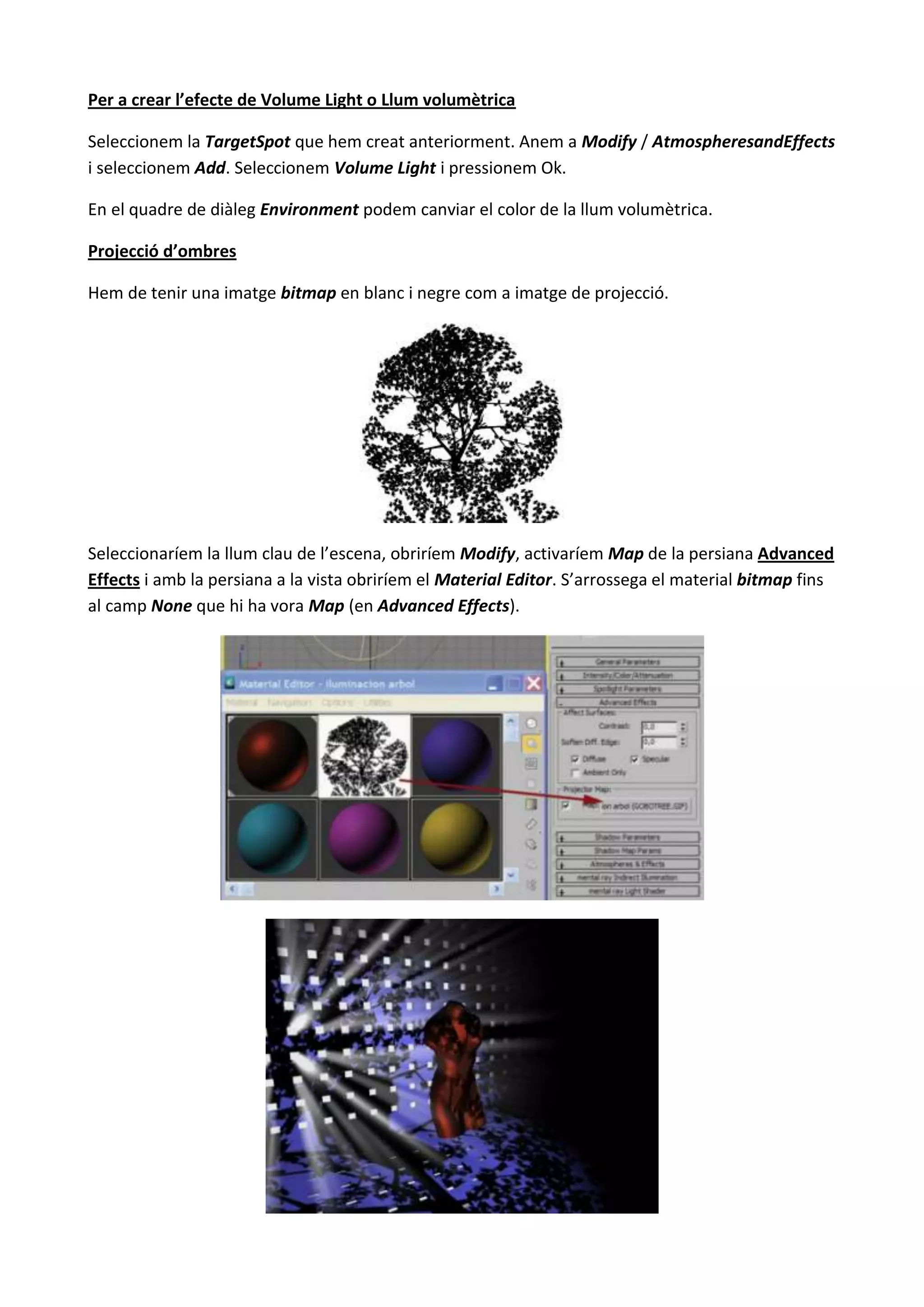 Per a crear l’efecte de Volume Light o Llum volumètrica

Seleccionem la TargetSpot que hem creat anteriorment. Anem a Modify / AtmospheresandEffects
i seleccionem Add. Seleccionem Volume Light i pressionem Ok.

En el quadre de diàleg Environment podem canviar el color de la llum volumètrica.

Projecció d’ombres

Hem de tenir una imatge bitmap en blanc i negre com a imatge de projecció.




Seleccionaríem la llum clau de l’escena, obriríem Modify, activaríem Map de la persiana Advanced
Effects i amb la persiana a la vista obriríem el Material Editor. S’arrossega el material bitmap fins
al camp None que hi ha vora Map (en Advanced Effects).
 