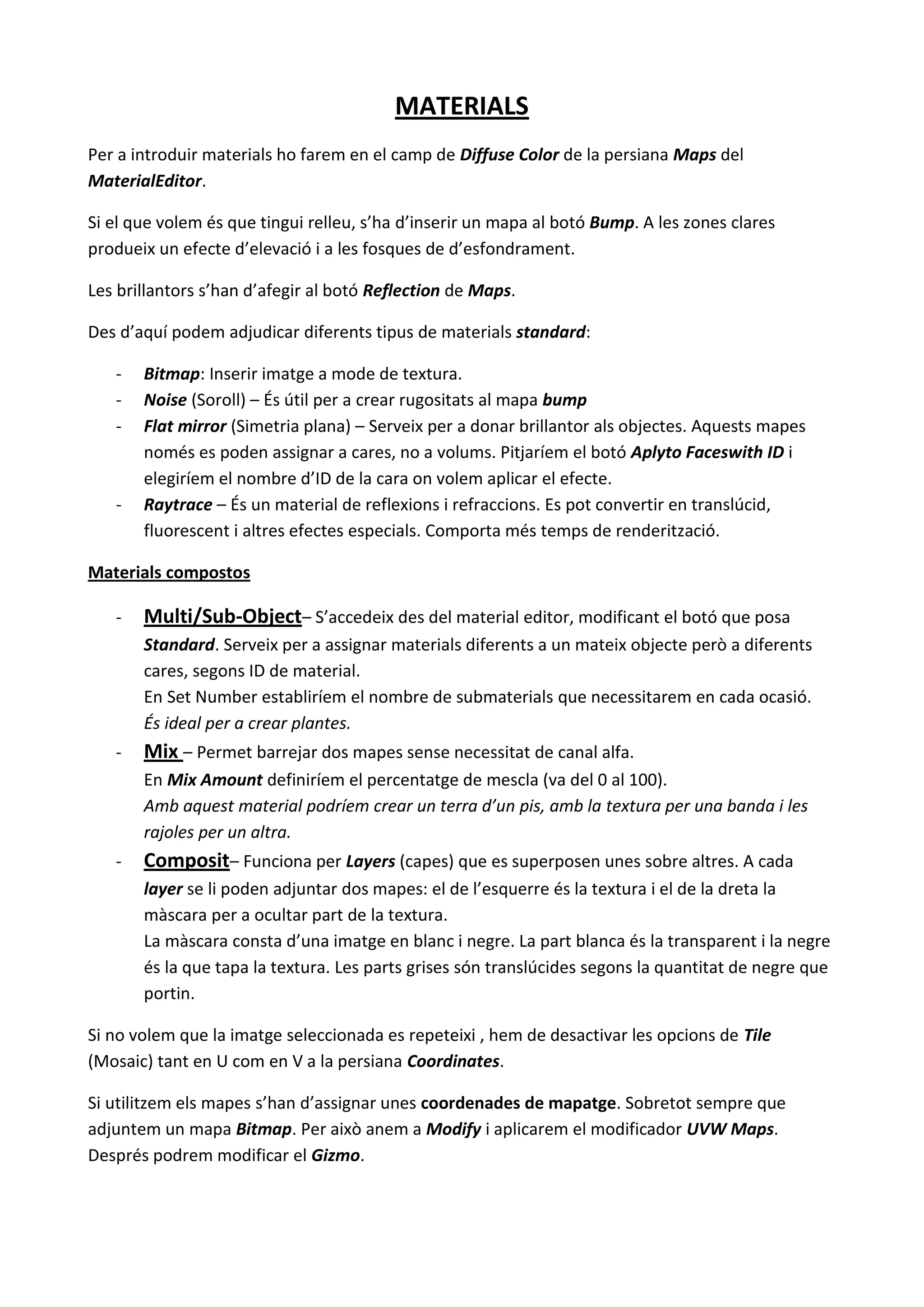 MATERIALS
Per a introduir materials ho farem en el camp de Diffuse Color de la persiana Maps del
MaterialEditor.

Si el que volem és que tingui relleu, s’ha d’inserir un mapa al botó Bump. A les zones clares
produeix un efecte d’elevació i a les fosques de d’esfondrament.

Les brillantors s’han d’afegir al botó Reflection de Maps.

Des d’aquí podem adjudicar diferents tipus de materials standard:

   -   Bitmap: Inserir imatge a mode de textura.
   -   Noise (Soroll) – És útil per a crear rugositats al mapa bump
   -   Flat mirror (Simetria plana) – Serveix per a donar brillantor als objectes. Aquests mapes
       només es poden assignar a cares, no a volums. Pitjaríem el botó Aplyto Faceswith ID i
       elegiríem el nombre d’ID de la cara on volem aplicar el efecte.
   -   Raytrace – És un material de reflexions i refraccions. Es pot convertir en translúcid,
       fluorescent i altres efectes especials. Comporta més temps de renderització.

Materials compostos

   -   Multi/Sub-Object– S’accedeix des del material editor, modificant el botó que posa
       Standard. Serveix per a assignar materials diferents a un mateix objecte però a diferents
       cares, segons ID de material.
       En Set Number establiríem el nombre de submaterials que necessitarem en cada ocasió.
       És ideal per a crear plantes.
   -   Mix – Permet barrejar dos mapes sense necessitat de canal alfa.
       En Mix Amount definiríem el percentatge de mescla (va del 0 al 100).
       Amb aquest material podríem crear un terra d’un pis, amb la textura per una banda i les
       rajoles per un altra.
   -   Composit– Funciona per Layers (capes) que es superposen unes sobre altres. A cada
       layer se li poden adjuntar dos mapes: el de l’esquerre és la textura i el de la dreta la
       màscara per a ocultar part de la textura.
       La màscara consta d’una imatge en blanc i negre. La part blanca és la transparent i la negre
       és la que tapa la textura. Les parts grises són translúcides segons la quantitat de negre que
       portin.

Si no volem que la imatge seleccionada es repeteixi , hem de desactivar les opcions de Tile
(Mosaic) tant en U com en V a la persiana Coordinates.

Si utilitzem els mapes s’han d’assignar unes coordenades de mapatge. Sobretot sempre que
adjuntem un mapa Bitmap. Per això anem a Modify i aplicarem el modificador UVW Maps.
Després podrem modificar el Gizmo.
 