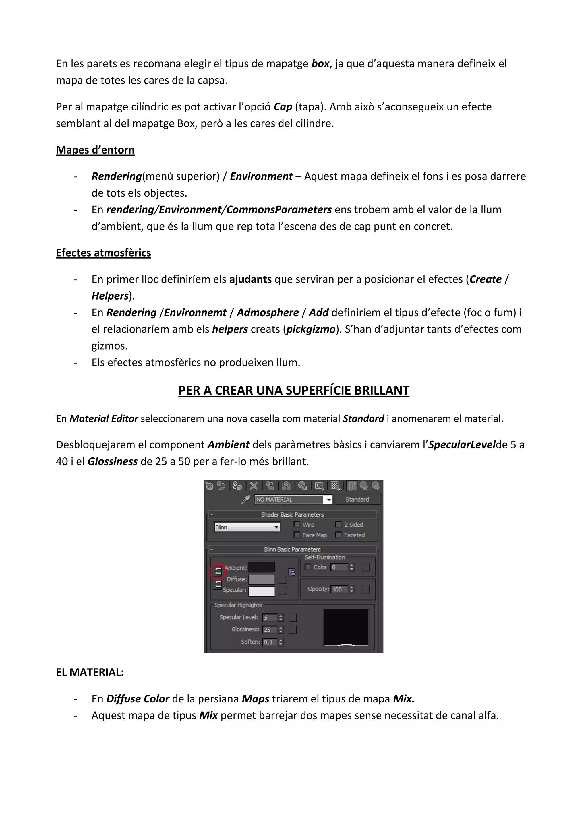 En les parets es recomana elegir el tipus de mapatge box, ja que d’aquesta manera defineix el
mapa de totes les cares de la capsa.

Per al mapatge cilíndric es pot activar l’opció Cap (tapa). Amb això s’aconsegueix un efecte
semblant al del mapatge Box, però a les cares del cilindre.

Mapes d’entorn

   -   Rendering(menú superior) / Environment – Aquest mapa defineix el fons i es posa darrere
       de tots els objectes.
   -   En rendering/Environment/CommonsParameters ens trobem amb el valor de la llum
       d’ambient, que és la llum que rep tota l’escena des de cap punt en concret.

Efectes atmosfèrics

   -   En primer lloc definiríem els ajudants que serviran per a posicionar el efectes (Create /
       Helpers).
   -   En Rendering /Environnemt / Admosphere / Add definiríem el tipus d’efecte (foc o fum) i
       el relacionaríem amb els helpers creats (pickgizmo). S’han d’adjuntar tants d’efectes com
       gizmos.
   -   Els efectes atmosfèrics no produeixen llum.

                          PER A CREAR UNA SUPERFÍCIE BRILLANT
En Material Editor seleccionarem una nova casella com material Standard i anomenarem el material.

Desbloquejarem el component Ambient dels paràmetres bàsics i canviarem l’SpecularLevelde 5 a
40 i el Glossiness de 25 a 50 per a fer-lo més brillant.




EL MATERIAL:

   -   En Diffuse Color de la persiana Maps triarem el tipus de mapa Mix.
   -   Aquest mapa de tipus Mix permet barrejar dos mapes sense necessitat de canal alfa.
 