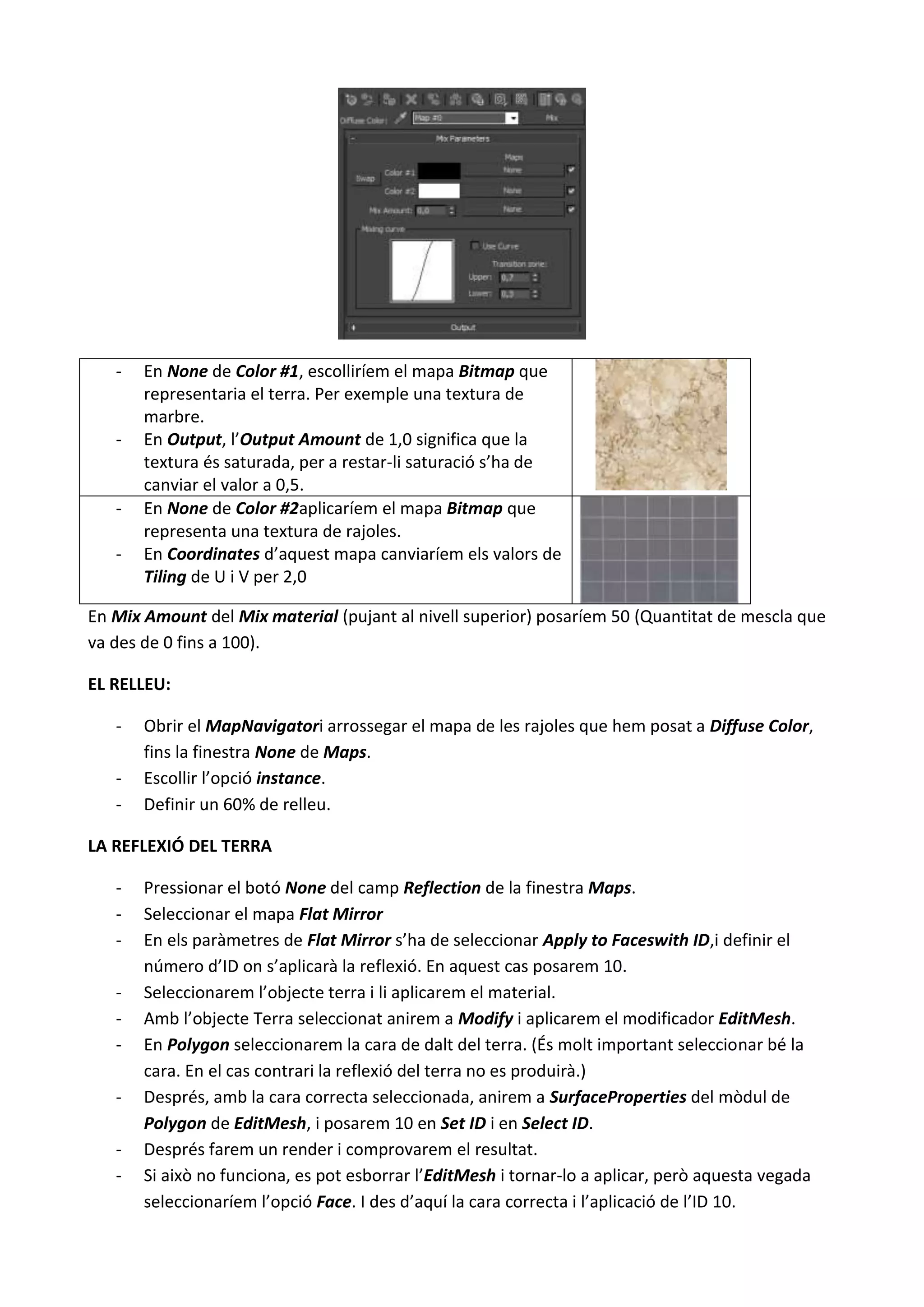 -   En None de Color #1, escolliríem el mapa Bitmap que
       representaria el terra. Per exemple una textura de
       marbre.
   -   En Output, l’Output Amount de 1,0 significa que la
       textura és saturada, per a restar-li saturació s’ha de
       canviar el valor a 0,5.
   -   En None de Color #2aplicaríem el mapa Bitmap que
       representa una textura de rajoles.
   -   En Coordinates d’aquest mapa canviaríem els valors de
       Tiling de U i V per 2,0

En Mix Amount del Mix material (pujant al nivell superior) posaríem 50 (Quantitat de mescla que
va des de 0 fins a 100).

EL RELLEU:

   -   Obrir el MapNavigatori arrossegar el mapa de les rajoles que hem posat a Diffuse Color,
       fins la finestra None de Maps.
   -   Escollir l’opció instance.
   -   Definir un 60% de relleu.

LA REFLEXIÓ DEL TERRA

   -   Pressionar el botó None del camp Reflection de la finestra Maps.
   -   Seleccionar el mapa Flat Mirror
   -   En els paràmetres de Flat Mirror s’ha de seleccionar Apply to Faceswith ID,i definir el
       número d’ID on s’aplicarà la reflexió. En aquest cas posarem 10.
   -   Seleccionarem l’objecte terra i li aplicarem el material.
   -   Amb l’objecte Terra seleccionat anirem a Modify i aplicarem el modificador EditMesh.
   -   En Polygon seleccionarem la cara de dalt del terra. (És molt important seleccionar bé la
       cara. En el cas contrari la reflexió del terra no es produirà.)
   -   Després, amb la cara correcta seleccionada, anirem a SurfaceProperties del mòdul de
       Polygon de EditMesh, i posarem 10 en Set ID i en Select ID.
   -   Després farem un render i comprovarem el resultat.
   -   Si això no funciona, es pot esborrar l’EditMesh i tornar-lo a aplicar, però aquesta vegada
       seleccionaríem l’opció Face. I des d’aquí la cara correcta i l’aplicació de l’ID 10.
 