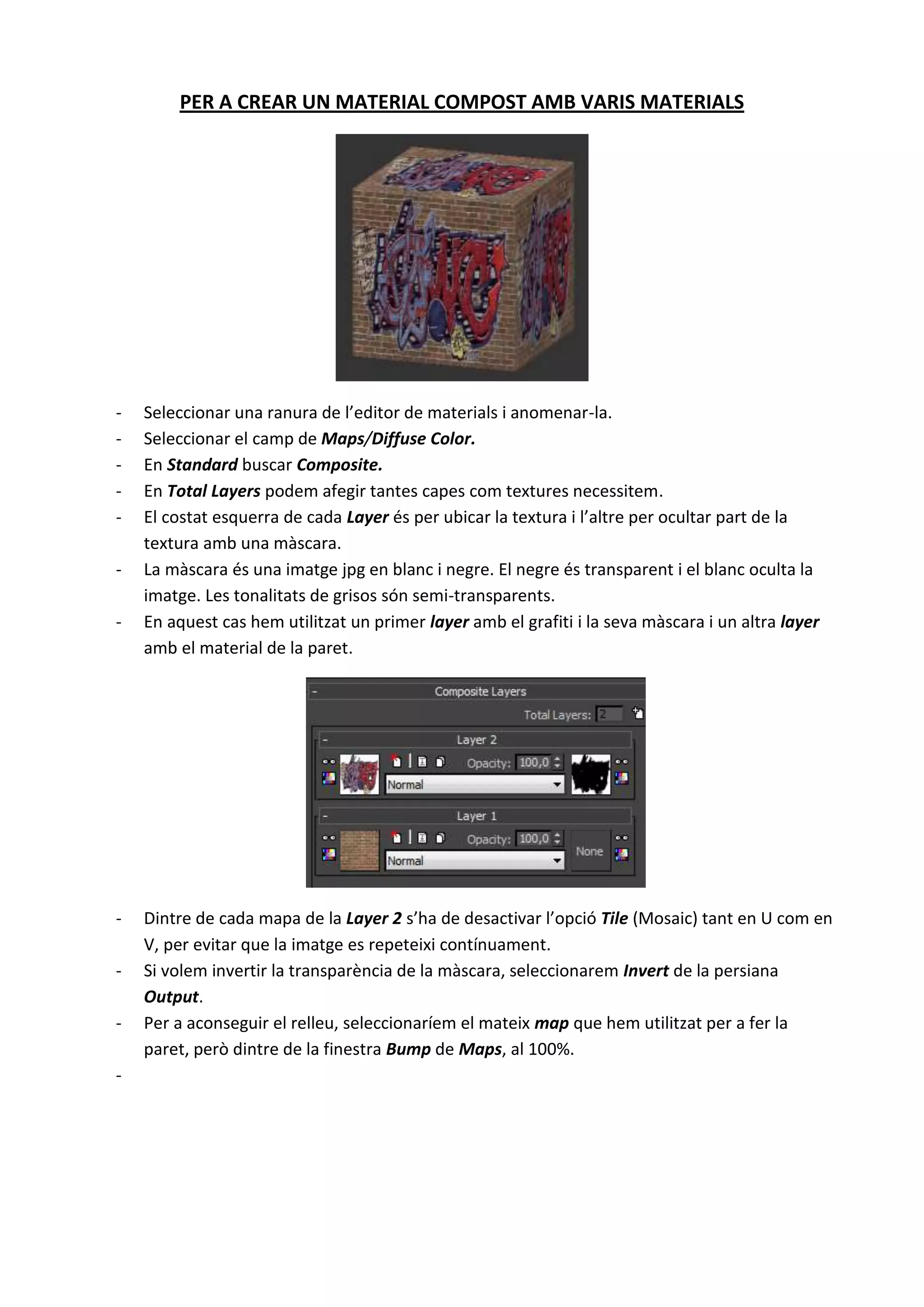 PER A CREAR UN MATERIAL COMPOST AMB VARIS MATERIALS




-   Seleccionar una ranura de l’editor de materials i anomenar-la.
-   Seleccionar el camp de Maps/Diffuse Color.
-   En Standard buscar Composite.
-   En Total Layers podem afegir tantes capes com textures necessitem.
-   El costat esquerra de cada Layer és per ubicar la textura i l’altre per ocultar part de la
    textura amb una màscara.
-   La màscara és una imatge jpg en blanc i negre. El negre és transparent i el blanc oculta la
    imatge. Les tonalitats de grisos són semi-transparents.
-   En aquest cas hem utilitzat un primer layer amb el grafiti i la seva màscara i un altra layer
    amb el material de la paret.




-   Dintre de cada mapa de la Layer 2 s’ha de desactivar l’opció Tile (Mosaic) tant en U com en
    V, per evitar que la imatge es repeteixi contínuament.
-   Si volem invertir la transparència de la màscara, seleccionarem Invert de la persiana
    Output.
-   Per a aconseguir el relleu, seleccionaríem el mateix map que hem utilitzat per a fer la
    paret, però dintre de la finestra Bump de Maps, al 100%.
-
 