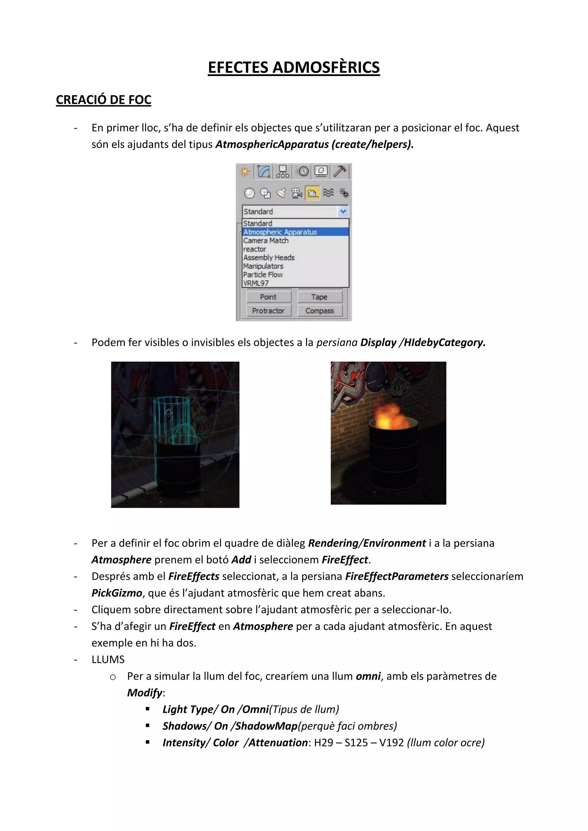 EFECTES ADMOSFÈRICS
CREACIÓ DE FOC
  -   En primer lloc, s’ha de definir els objectes que s’utilitzaran per a posicionar el foc. Aquest
      són els ajudants del tipus AtmosphericApparatus (create/helpers).




  -   Podem fer visibles o invisibles els objectes a la persiana Display /HIdebyCategory.




  -   Per a definir el foc obrim el quadre de diàleg Rendering/Environment i a la persiana
      Atmosphere prenem el botó Add i seleccionem FireEffect.
  -   Després amb el FireEffects seleccionat, a la persiana FireEffectParameters seleccionaríem
      PickGizmo, que és l’ajudant atmosfèric que hem creat abans.
  -   Cliquem sobre directament sobre l’ajudant atmosfèric per a seleccionar-lo.
  -   S’ha d’afegir un FireEffect en Atmosphere per a cada ajudant atmosfèric. En aquest
      exemple en hi ha dos.
  -   LLUMS
          o Per a simular la llum del foc, crearíem una llum omni, amb els paràmetres de
              Modify:
                   Light Type/ On /Omni(Tipus de llum)
                   Shadows/ On /ShadowMap(perquè faci ombres)
                   Intensity/ Color /Attenuation: H29 – S125 – V192 (llum color ocre)
 